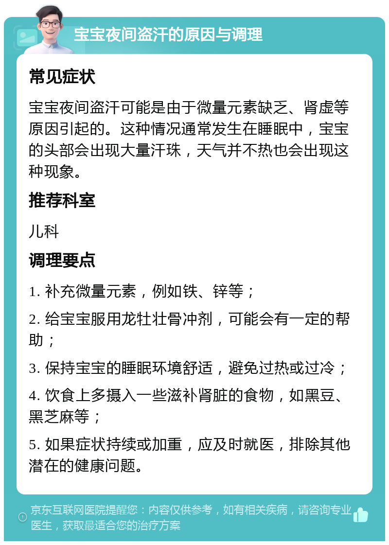 宝宝夜间盗汗的原因与调理 常见症状 宝宝夜间盗汗可能是由于微量元素缺乏、肾虚等原因引起的。这种情况通常发生在睡眠中，宝宝的头部会出现大量汗珠，天气并不热也会出现这种现象。 推荐科室 儿科 调理要点 1. 补充微量元素，例如铁、锌等； 2. 给宝宝服用龙牡壮骨冲剂，可能会有一定的帮助； 3. 保持宝宝的睡眠环境舒适，避免过热或过冷； 4. 饮食上多摄入一些滋补肾脏的食物，如黑豆、黑芝麻等； 5. 如果症状持续或加重，应及时就医，排除其他潜在的健康问题。