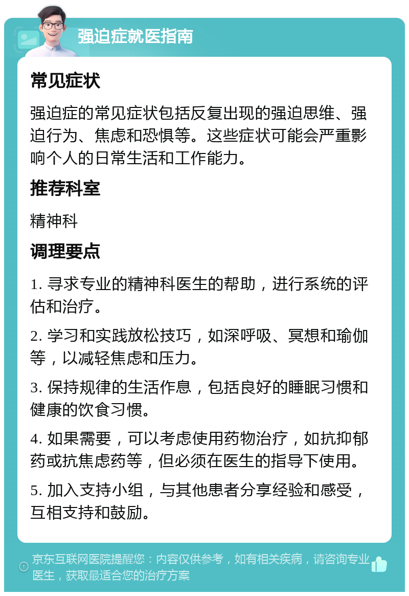 强迫症就医指南 常见症状 强迫症的常见症状包括反复出现的强迫思维、强迫行为、焦虑和恐惧等。这些症状可能会严重影响个人的日常生活和工作能力。 推荐科室 精神科 调理要点 1. 寻求专业的精神科医生的帮助，进行系统的评估和治疗。 2. 学习和实践放松技巧，如深呼吸、冥想和瑜伽等，以减轻焦虑和压力。 3. 保持规律的生活作息，包括良好的睡眠习惯和健康的饮食习惯。 4. 如果需要，可以考虑使用药物治疗，如抗抑郁药或抗焦虑药等，但必须在医生的指导下使用。 5. 加入支持小组，与其他患者分享经验和感受，互相支持和鼓励。