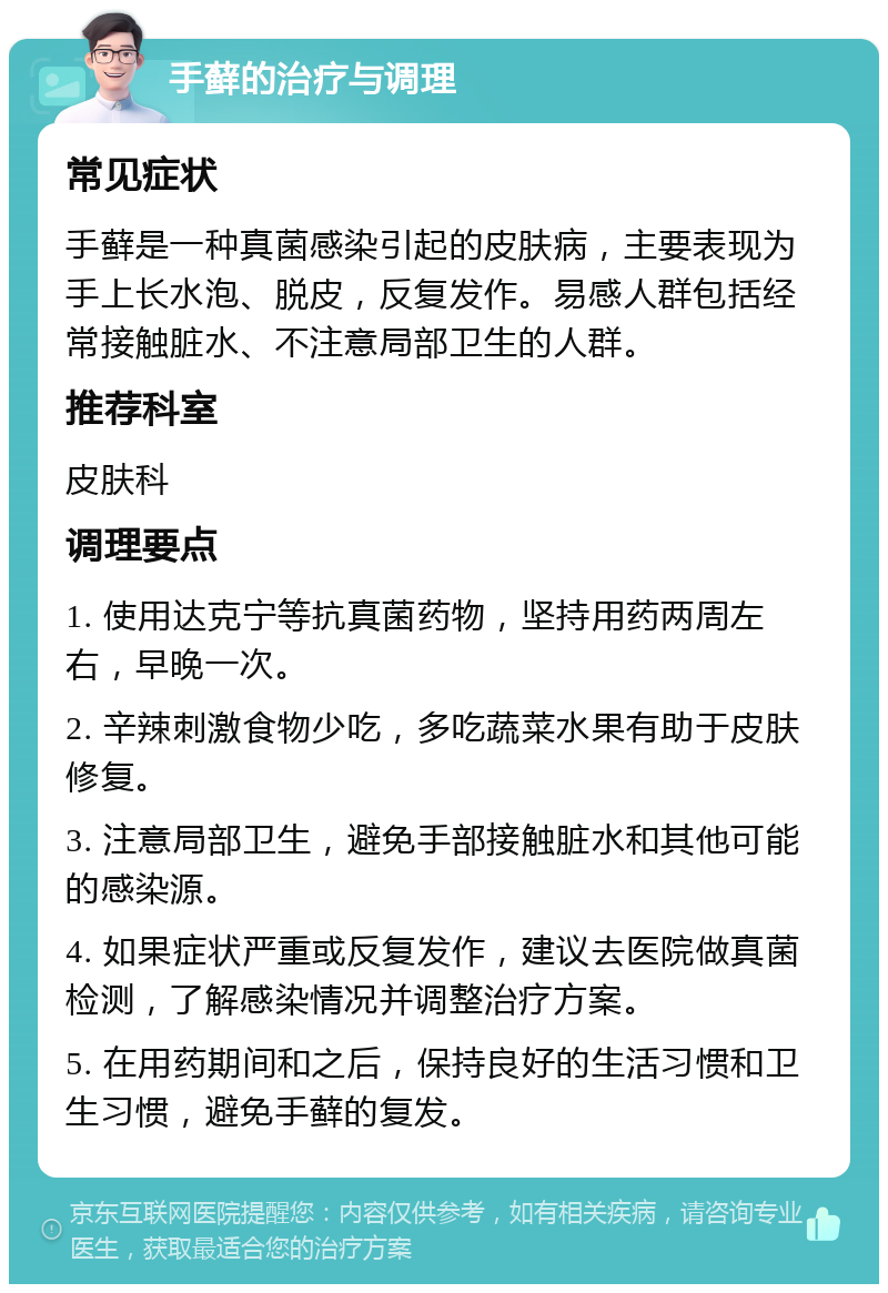 手藓的治疗与调理 常见症状 手藓是一种真菌感染引起的皮肤病，主要表现为手上长水泡、脱皮，反复发作。易感人群包括经常接触脏水、不注意局部卫生的人群。 推荐科室 皮肤科 调理要点 1. 使用达克宁等抗真菌药物，坚持用药两周左右，早晚一次。 2. 辛辣刺激食物少吃，多吃蔬菜水果有助于皮肤修复。 3. 注意局部卫生，避免手部接触脏水和其他可能的感染源。 4. 如果症状严重或反复发作，建议去医院做真菌检测，了解感染情况并调整治疗方案。 5. 在用药期间和之后，保持良好的生活习惯和卫生习惯，避免手藓的复发。