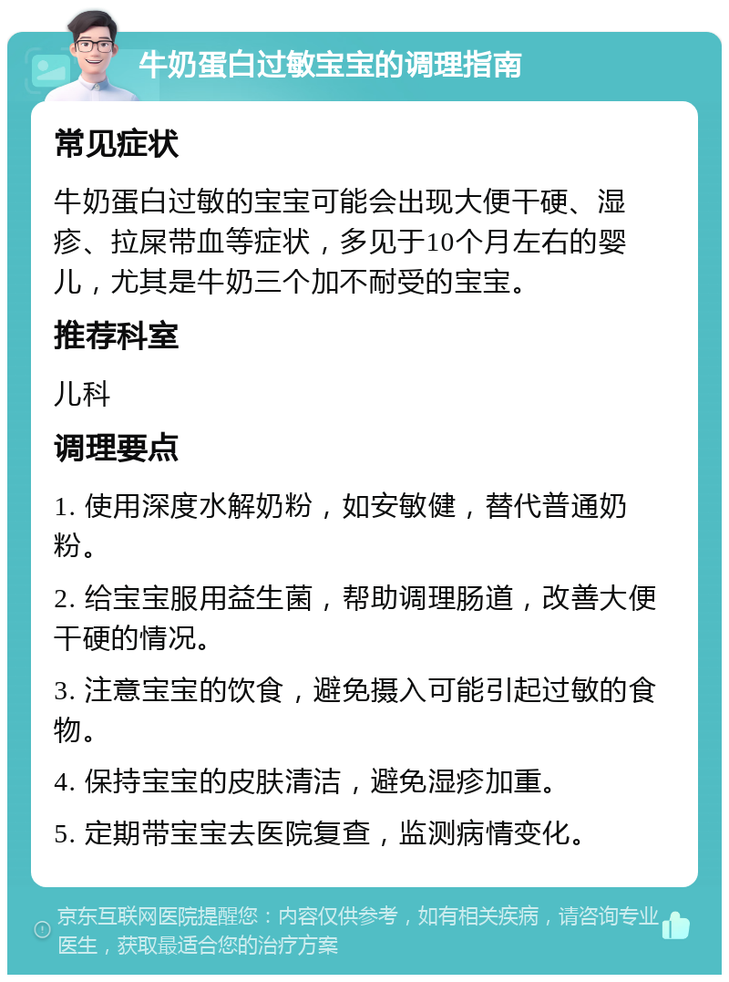 牛奶蛋白过敏宝宝的调理指南 常见症状 牛奶蛋白过敏的宝宝可能会出现大便干硬、湿疹、拉屎带血等症状，多见于10个月左右的婴儿，尤其是牛奶三个加不耐受的宝宝。 推荐科室 儿科 调理要点 1. 使用深度水解奶粉，如安敏健，替代普通奶粉。 2. 给宝宝服用益生菌，帮助调理肠道，改善大便干硬的情况。 3. 注意宝宝的饮食，避免摄入可能引起过敏的食物。 4. 保持宝宝的皮肤清洁，避免湿疹加重。 5. 定期带宝宝去医院复查，监测病情变化。