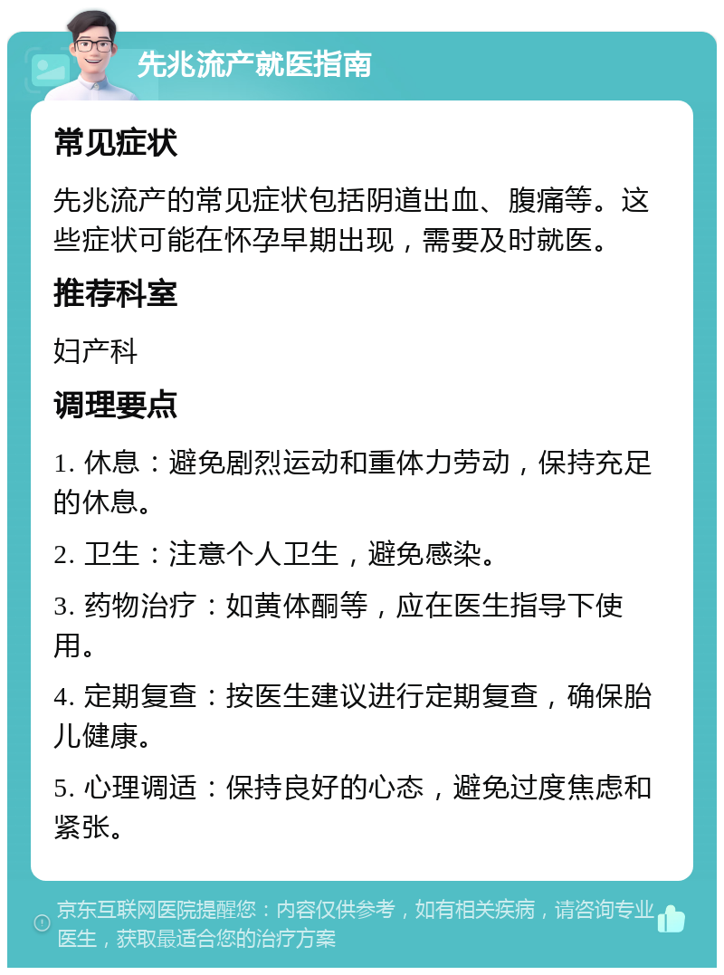 先兆流产就医指南 常见症状 先兆流产的常见症状包括阴道出血、腹痛等。这些症状可能在怀孕早期出现，需要及时就医。 推荐科室 妇产科 调理要点 1. 休息：避免剧烈运动和重体力劳动，保持充足的休息。 2. 卫生：注意个人卫生，避免感染。 3. 药物治疗：如黄体酮等，应在医生指导下使用。 4. 定期复查：按医生建议进行定期复查，确保胎儿健康。 5. 心理调适：保持良好的心态，避免过度焦虑和紧张。