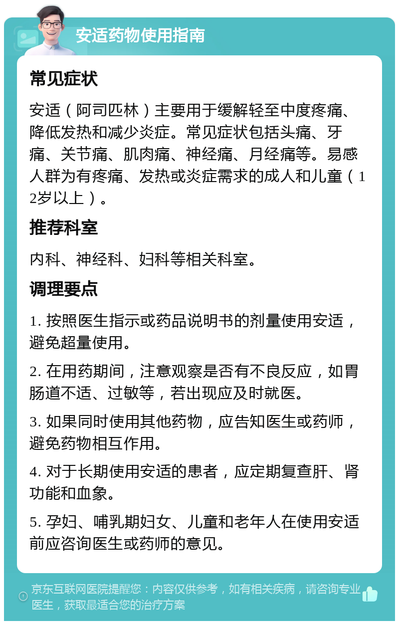 安适药物使用指南 常见症状 安适（阿司匹林）主要用于缓解轻至中度疼痛、降低发热和减少炎症。常见症状包括头痛、牙痛、关节痛、肌肉痛、神经痛、月经痛等。易感人群为有疼痛、发热或炎症需求的成人和儿童（12岁以上）。 推荐科室 内科、神经科、妇科等相关科室。 调理要点 1. 按照医生指示或药品说明书的剂量使用安适，避免超量使用。 2. 在用药期间，注意观察是否有不良反应，如胃肠道不适、过敏等，若出现应及时就医。 3. 如果同时使用其他药物，应告知医生或药师，避免药物相互作用。 4. 对于长期使用安适的患者，应定期复查肝、肾功能和血象。 5. 孕妇、哺乳期妇女、儿童和老年人在使用安适前应咨询医生或药师的意见。