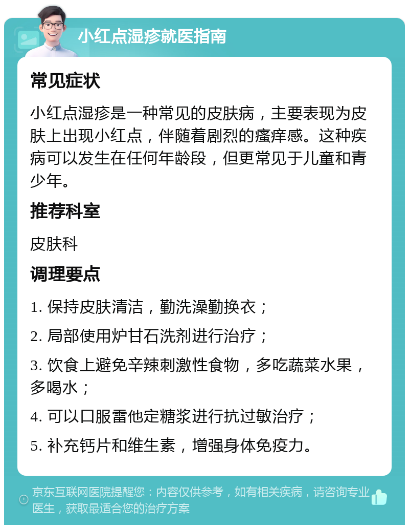 小红点湿疹就医指南 常见症状 小红点湿疹是一种常见的皮肤病，主要表现为皮肤上出现小红点，伴随着剧烈的瘙痒感。这种疾病可以发生在任何年龄段，但更常见于儿童和青少年。 推荐科室 皮肤科 调理要点 1. 保持皮肤清洁，勤洗澡勤换衣； 2. 局部使用炉甘石洗剂进行治疗； 3. 饮食上避免辛辣刺激性食物，多吃蔬菜水果，多喝水； 4. 可以口服雷他定糖浆进行抗过敏治疗； 5. 补充钙片和维生素，增强身体免疫力。