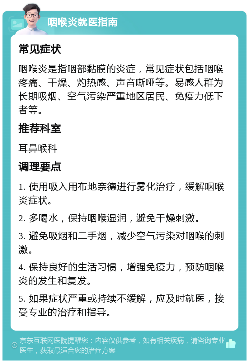 咽喉炎就医指南 常见症状 咽喉炎是指咽部黏膜的炎症，常见症状包括咽喉疼痛、干燥、灼热感、声音嘶哑等。易感人群为长期吸烟、空气污染严重地区居民、免疫力低下者等。 推荐科室 耳鼻喉科 调理要点 1. 使用吸入用布地奈德进行雾化治疗，缓解咽喉炎症状。 2. 多喝水，保持咽喉湿润，避免干燥刺激。 3. 避免吸烟和二手烟，减少空气污染对咽喉的刺激。 4. 保持良好的生活习惯，增强免疫力，预防咽喉炎的发生和复发。 5. 如果症状严重或持续不缓解，应及时就医，接受专业的治疗和指导。