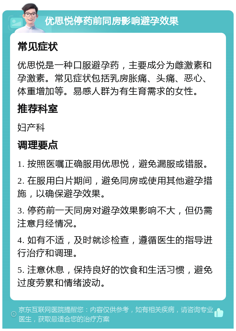 优思悦停药前同房影响避孕效果 常见症状 优思悦是一种口服避孕药，主要成分为雌激素和孕激素。常见症状包括乳房胀痛、头痛、恶心、体重增加等。易感人群为有生育需求的女性。 推荐科室 妇产科 调理要点 1. 按照医嘱正确服用优思悦，避免漏服或错服。 2. 在服用白片期间，避免同房或使用其他避孕措施，以确保避孕效果。 3. 停药前一天同房对避孕效果影响不大，但仍需注意月经情况。 4. 如有不适，及时就诊检查，遵循医生的指导进行治疗和调理。 5. 注意休息，保持良好的饮食和生活习惯，避免过度劳累和情绪波动。