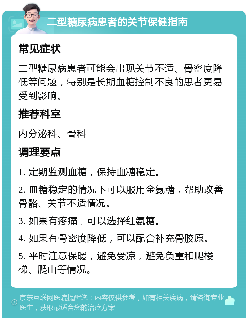 二型糖尿病患者的关节保健指南 常见症状 二型糖尿病患者可能会出现关节不适、骨密度降低等问题，特别是长期血糖控制不良的患者更易受到影响。 推荐科室 内分泌科、骨科 调理要点 1. 定期监测血糖，保持血糖稳定。 2. 血糖稳定的情况下可以服用金氨糖，帮助改善骨骼、关节不适情况。 3. 如果有疼痛，可以选择红氨糖。 4. 如果有骨密度降低，可以配合补充骨胶原。 5. 平时注意保暖，避免受凉，避免负重和爬楼梯、爬山等情况。