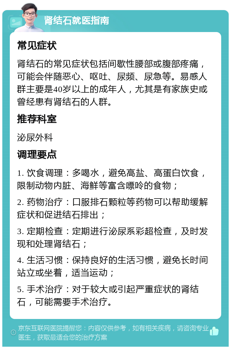 肾结石就医指南 常见症状 肾结石的常见症状包括间歇性腰部或腹部疼痛，可能会伴随恶心、呕吐、尿频、尿急等。易感人群主要是40岁以上的成年人，尤其是有家族史或曾经患有肾结石的人群。 推荐科室 泌尿外科 调理要点 1. 饮食调理：多喝水，避免高盐、高蛋白饮食，限制动物内脏、海鲜等富含嘌呤的食物； 2. 药物治疗：口服排石颗粒等药物可以帮助缓解症状和促进结石排出； 3. 定期检查：定期进行泌尿系彩超检查，及时发现和处理肾结石； 4. 生活习惯：保持良好的生活习惯，避免长时间站立或坐着，适当运动； 5. 手术治疗：对于较大或引起严重症状的肾结石，可能需要手术治疗。