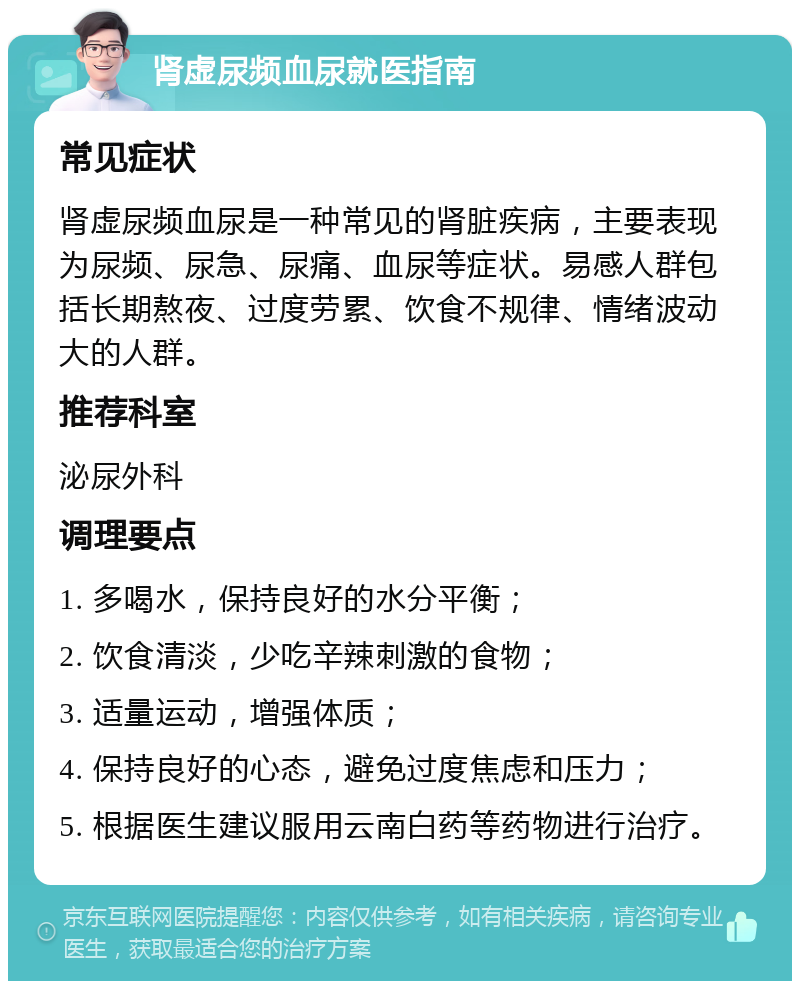 肾虚尿频血尿就医指南 常见症状 肾虚尿频血尿是一种常见的肾脏疾病，主要表现为尿频、尿急、尿痛、血尿等症状。易感人群包括长期熬夜、过度劳累、饮食不规律、情绪波动大的人群。 推荐科室 泌尿外科 调理要点 1. 多喝水，保持良好的水分平衡； 2. 饮食清淡，少吃辛辣刺激的食物； 3. 适量运动，增强体质； 4. 保持良好的心态，避免过度焦虑和压力； 5. 根据医生建议服用云南白药等药物进行治疗。