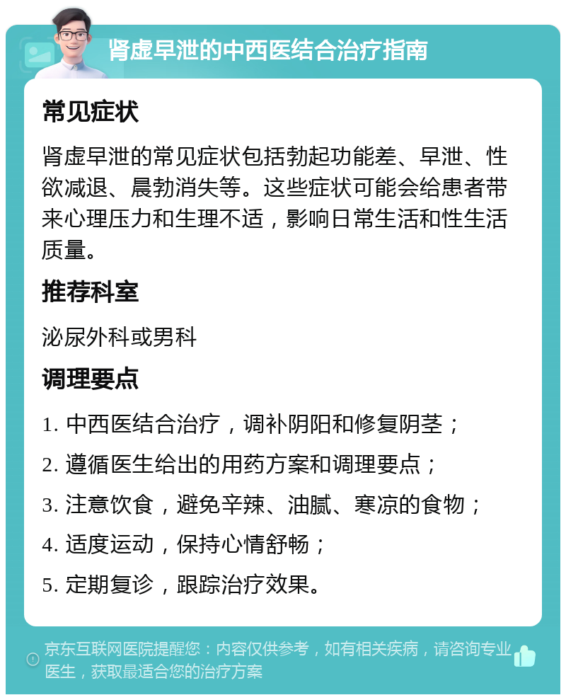 肾虚早泄的中西医结合治疗指南 常见症状 肾虚早泄的常见症状包括勃起功能差、早泄、性欲减退、晨勃消失等。这些症状可能会给患者带来心理压力和生理不适，影响日常生活和性生活质量。 推荐科室 泌尿外科或男科 调理要点 1. 中西医结合治疗，调补阴阳和修复阴茎； 2. 遵循医生给出的用药方案和调理要点； 3. 注意饮食，避免辛辣、油腻、寒凉的食物； 4. 适度运动，保持心情舒畅； 5. 定期复诊，跟踪治疗效果。