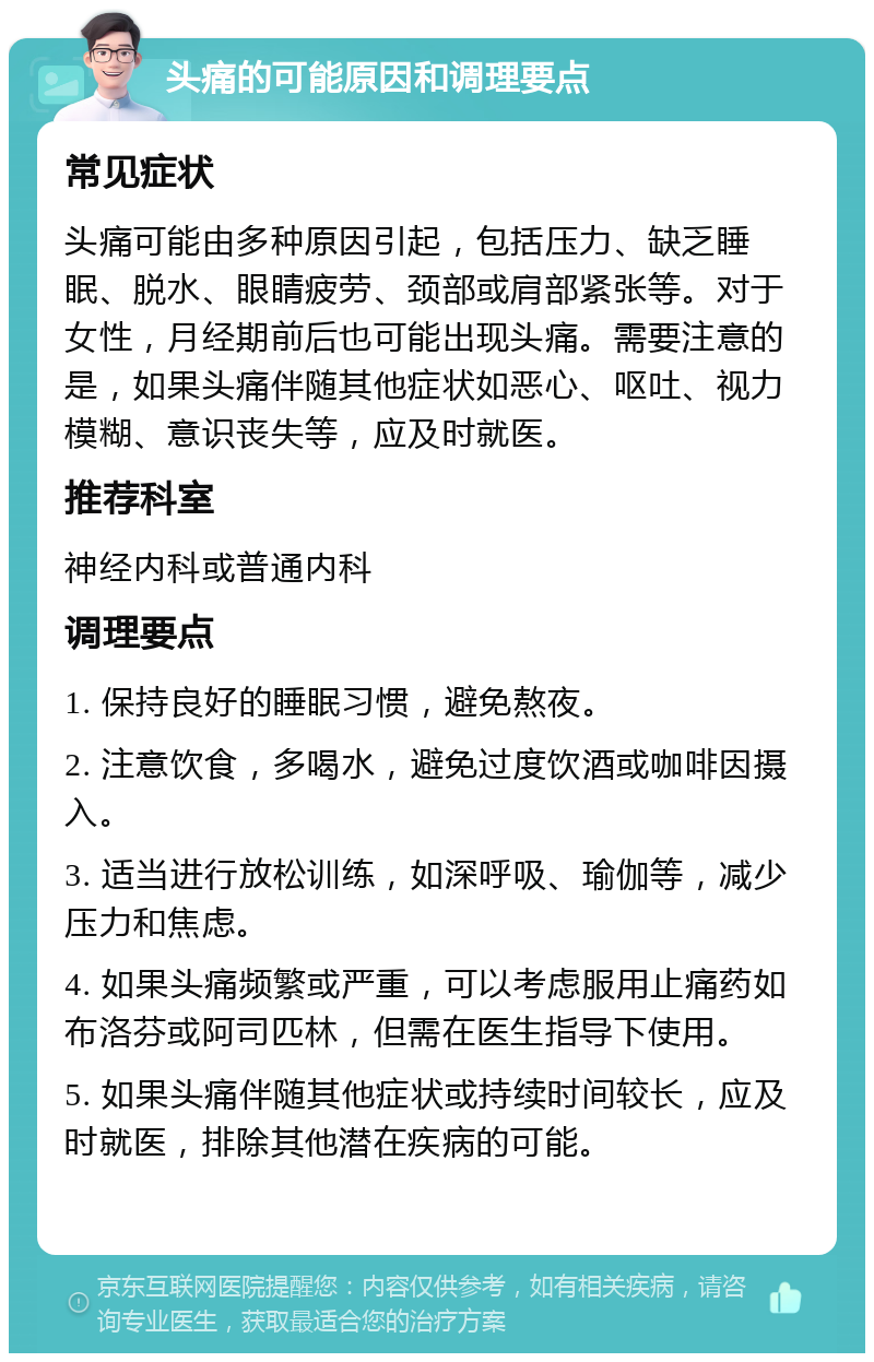 头痛的可能原因和调理要点 常见症状 头痛可能由多种原因引起，包括压力、缺乏睡眠、脱水、眼睛疲劳、颈部或肩部紧张等。对于女性，月经期前后也可能出现头痛。需要注意的是，如果头痛伴随其他症状如恶心、呕吐、视力模糊、意识丧失等，应及时就医。 推荐科室 神经内科或普通内科 调理要点 1. 保持良好的睡眠习惯，避免熬夜。 2. 注意饮食，多喝水，避免过度饮酒或咖啡因摄入。 3. 适当进行放松训练，如深呼吸、瑜伽等，减少压力和焦虑。 4. 如果头痛频繁或严重，可以考虑服用止痛药如布洛芬或阿司匹林，但需在医生指导下使用。 5. 如果头痛伴随其他症状或持续时间较长，应及时就医，排除其他潜在疾病的可能。