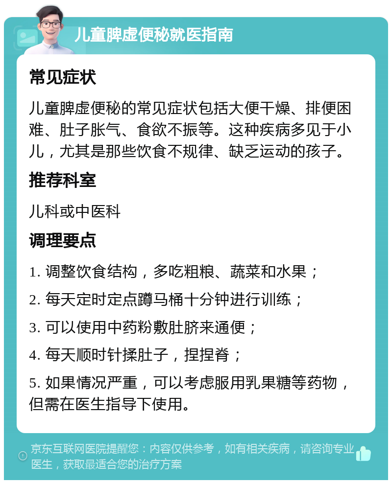 儿童脾虚便秘就医指南 常见症状 儿童脾虚便秘的常见症状包括大便干燥、排便困难、肚子胀气、食欲不振等。这种疾病多见于小儿，尤其是那些饮食不规律、缺乏运动的孩子。 推荐科室 儿科或中医科 调理要点 1. 调整饮食结构，多吃粗粮、蔬菜和水果； 2. 每天定时定点蹲马桶十分钟进行训练； 3. 可以使用中药粉敷肚脐来通便； 4. 每天顺时针揉肚子，捏捏脊； 5. 如果情况严重，可以考虑服用乳果糖等药物，但需在医生指导下使用。