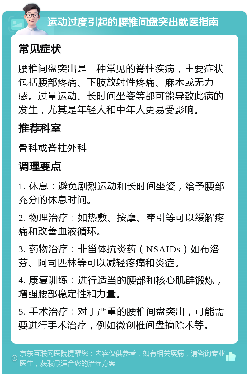 运动过度引起的腰椎间盘突出就医指南 常见症状 腰椎间盘突出是一种常见的脊柱疾病，主要症状包括腰部疼痛、下肢放射性疼痛、麻木或无力感。过量运动、长时间坐姿等都可能导致此病的发生，尤其是年轻人和中年人更易受影响。 推荐科室 骨科或脊柱外科 调理要点 1. 休息：避免剧烈运动和长时间坐姿，给予腰部充分的休息时间。 2. 物理治疗：如热敷、按摩、牵引等可以缓解疼痛和改善血液循环。 3. 药物治疗：非甾体抗炎药（NSAIDs）如布洛芬、阿司匹林等可以减轻疼痛和炎症。 4. 康复训练：进行适当的腰部和核心肌群锻炼，增强腰部稳定性和力量。 5. 手术治疗：对于严重的腰椎间盘突出，可能需要进行手术治疗，例如微创椎间盘摘除术等。