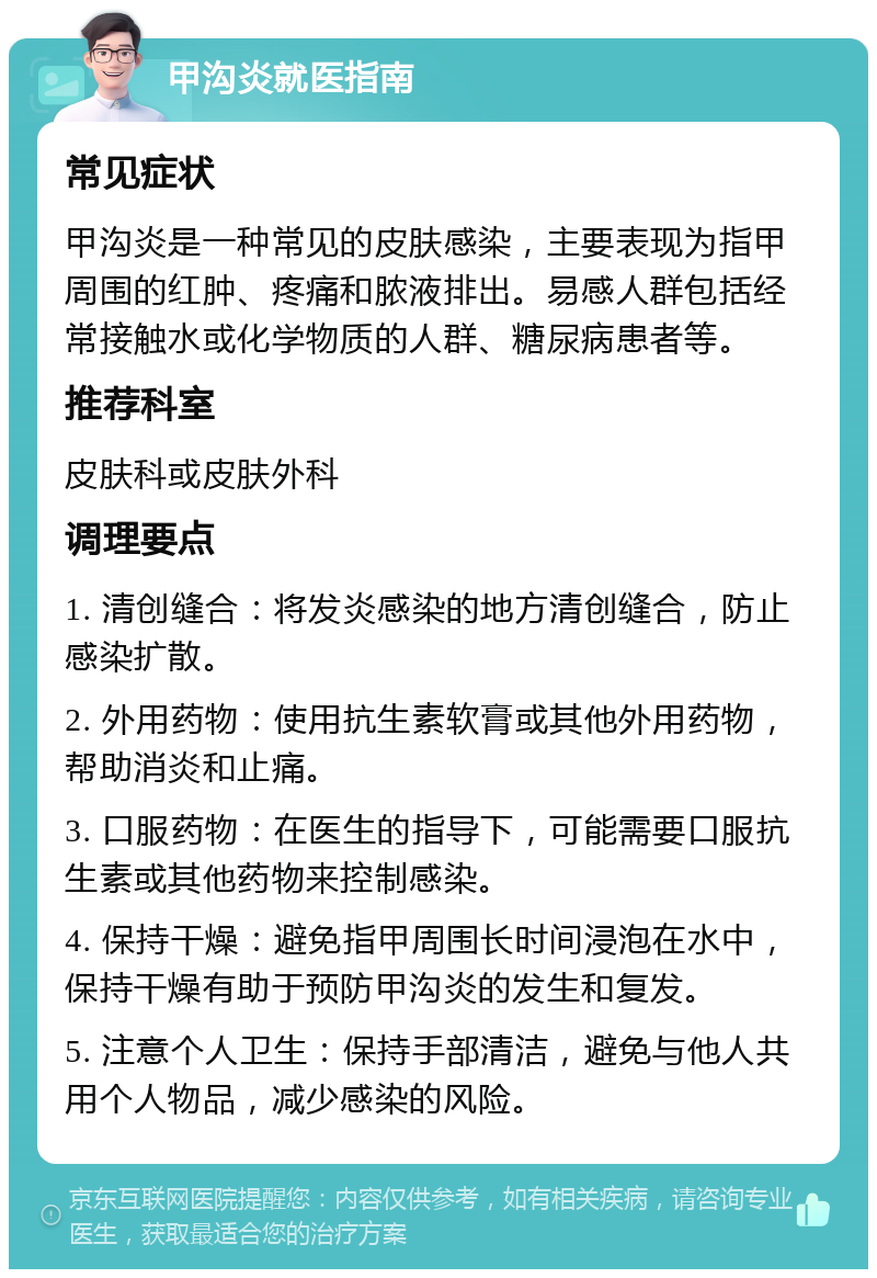 甲沟炎就医指南 常见症状 甲沟炎是一种常见的皮肤感染，主要表现为指甲周围的红肿、疼痛和脓液排出。易感人群包括经常接触水或化学物质的人群、糖尿病患者等。 推荐科室 皮肤科或皮肤外科 调理要点 1. 清创缝合：将发炎感染的地方清创缝合，防止感染扩散。 2. 外用药物：使用抗生素软膏或其他外用药物，帮助消炎和止痛。 3. 口服药物：在医生的指导下，可能需要口服抗生素或其他药物来控制感染。 4. 保持干燥：避免指甲周围长时间浸泡在水中，保持干燥有助于预防甲沟炎的发生和复发。 5. 注意个人卫生：保持手部清洁，避免与他人共用个人物品，减少感染的风险。