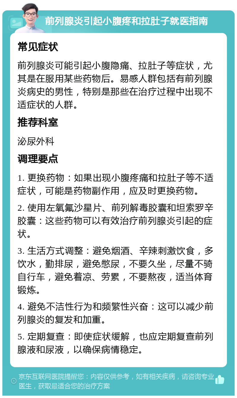 前列腺炎引起小腹疼和拉肚子就医指南 常见症状 前列腺炎可能引起小腹隐痛、拉肚子等症状，尤其是在服用某些药物后。易感人群包括有前列腺炎病史的男性，特别是那些在治疗过程中出现不适症状的人群。 推荐科室 泌尿外科 调理要点 1. 更换药物：如果出现小腹疼痛和拉肚子等不适症状，可能是药物副作用，应及时更换药物。 2. 使用左氧氟沙星片、前列解毒胶囊和坦索罗辛胶囊：这些药物可以有效治疗前列腺炎引起的症状。 3. 生活方式调整：避免烟酒、辛辣刺激饮食，多饮水，勤排尿，避免憋尿，不要久坐，尽量不骑自行车，避免着凉、劳累，不要熬夜，适当体育锻炼。 4. 避免不洁性行为和频繁性兴奋：这可以减少前列腺炎的复发和加重。 5. 定期复查：即使症状缓解，也应定期复查前列腺液和尿液，以确保病情稳定。