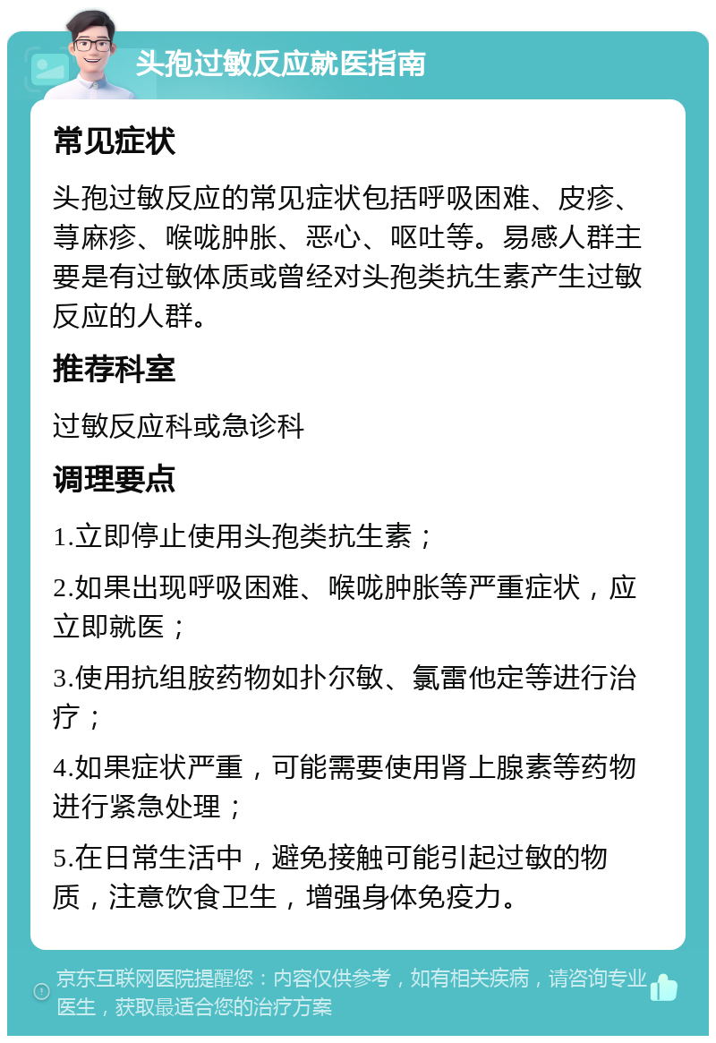 头孢过敏反应就医指南 常见症状 头孢过敏反应的常见症状包括呼吸困难、皮疹、荨麻疹、喉咙肿胀、恶心、呕吐等。易感人群主要是有过敏体质或曾经对头孢类抗生素产生过敏反应的人群。 推荐科室 过敏反应科或急诊科 调理要点 1.立即停止使用头孢类抗生素； 2.如果出现呼吸困难、喉咙肿胀等严重症状，应立即就医； 3.使用抗组胺药物如扑尔敏、氯雷他定等进行治疗； 4.如果症状严重，可能需要使用肾上腺素等药物进行紧急处理； 5.在日常生活中，避免接触可能引起过敏的物质，注意饮食卫生，增强身体免疫力。