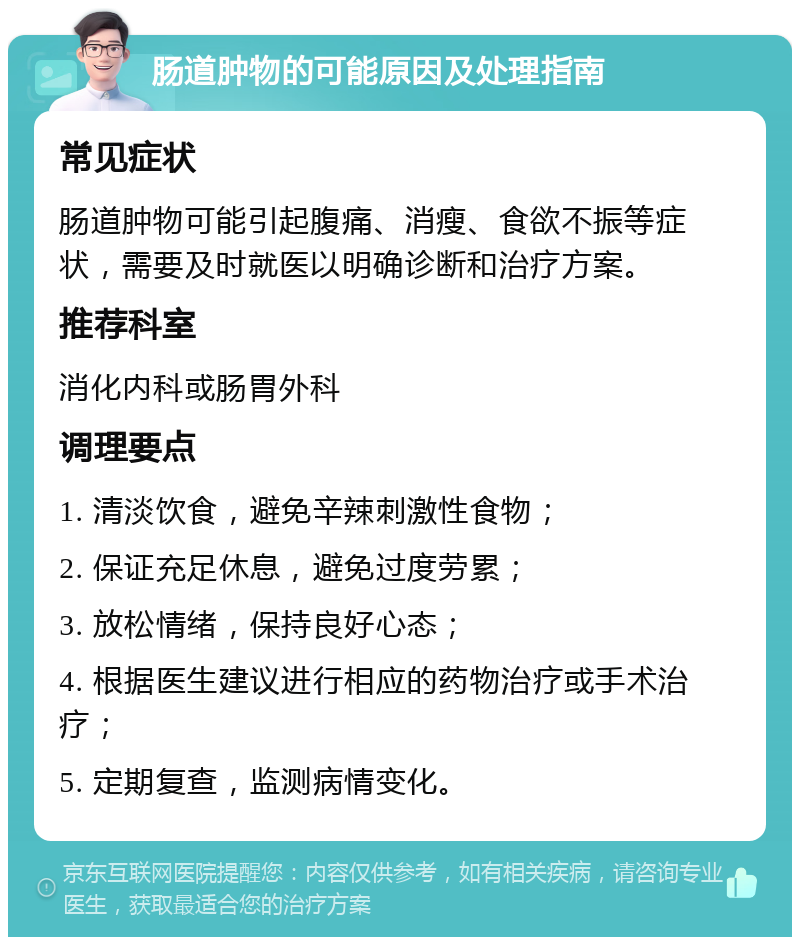 肠道肿物的可能原因及处理指南 常见症状 肠道肿物可能引起腹痛、消瘦、食欲不振等症状，需要及时就医以明确诊断和治疗方案。 推荐科室 消化内科或肠胃外科 调理要点 1. 清淡饮食，避免辛辣刺激性食物； 2. 保证充足休息，避免过度劳累； 3. 放松情绪，保持良好心态； 4. 根据医生建议进行相应的药物治疗或手术治疗； 5. 定期复查，监测病情变化。