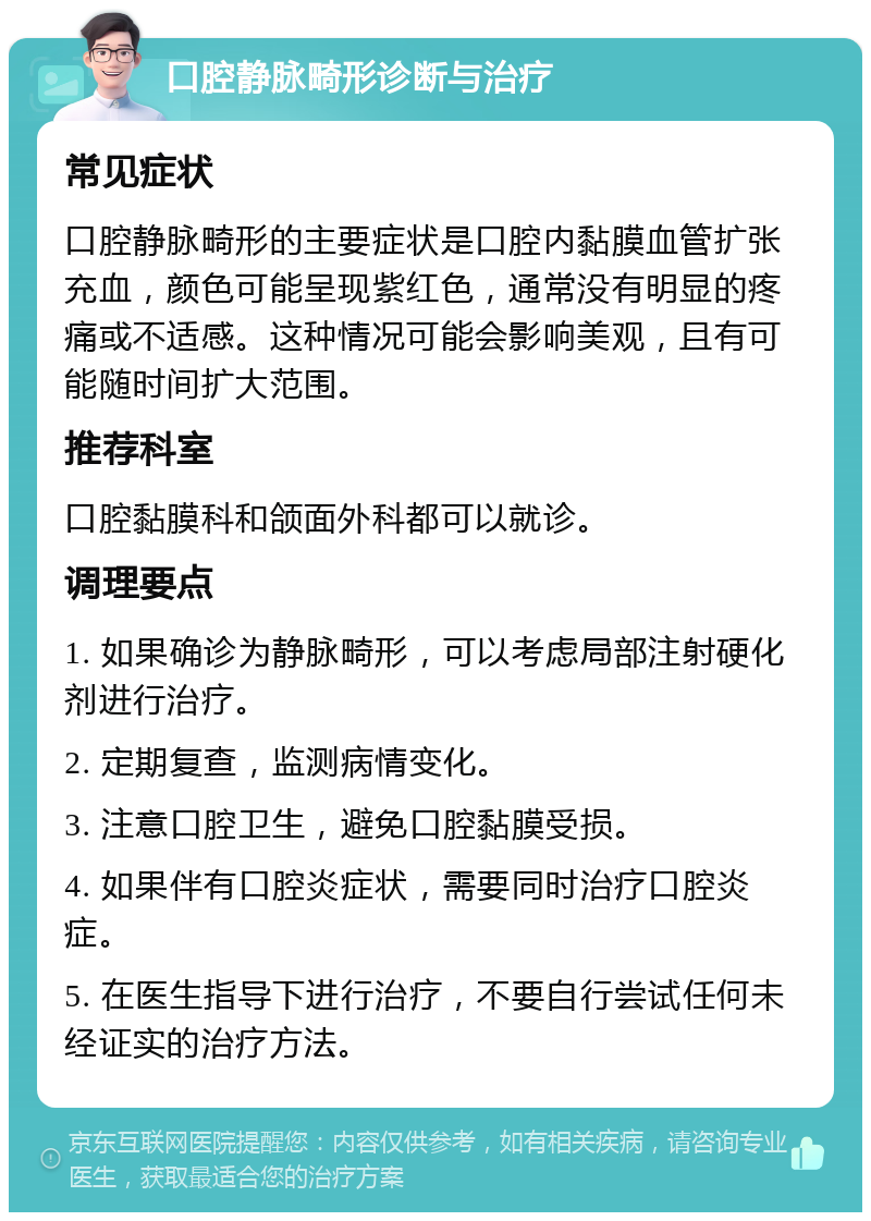 口腔静脉畸形诊断与治疗 常见症状 口腔静脉畸形的主要症状是口腔内黏膜血管扩张充血，颜色可能呈现紫红色，通常没有明显的疼痛或不适感。这种情况可能会影响美观，且有可能随时间扩大范围。 推荐科室 口腔黏膜科和颌面外科都可以就诊。 调理要点 1. 如果确诊为静脉畸形，可以考虑局部注射硬化剂进行治疗。 2. 定期复查，监测病情变化。 3. 注意口腔卫生，避免口腔黏膜受损。 4. 如果伴有口腔炎症状，需要同时治疗口腔炎症。 5. 在医生指导下进行治疗，不要自行尝试任何未经证实的治疗方法。