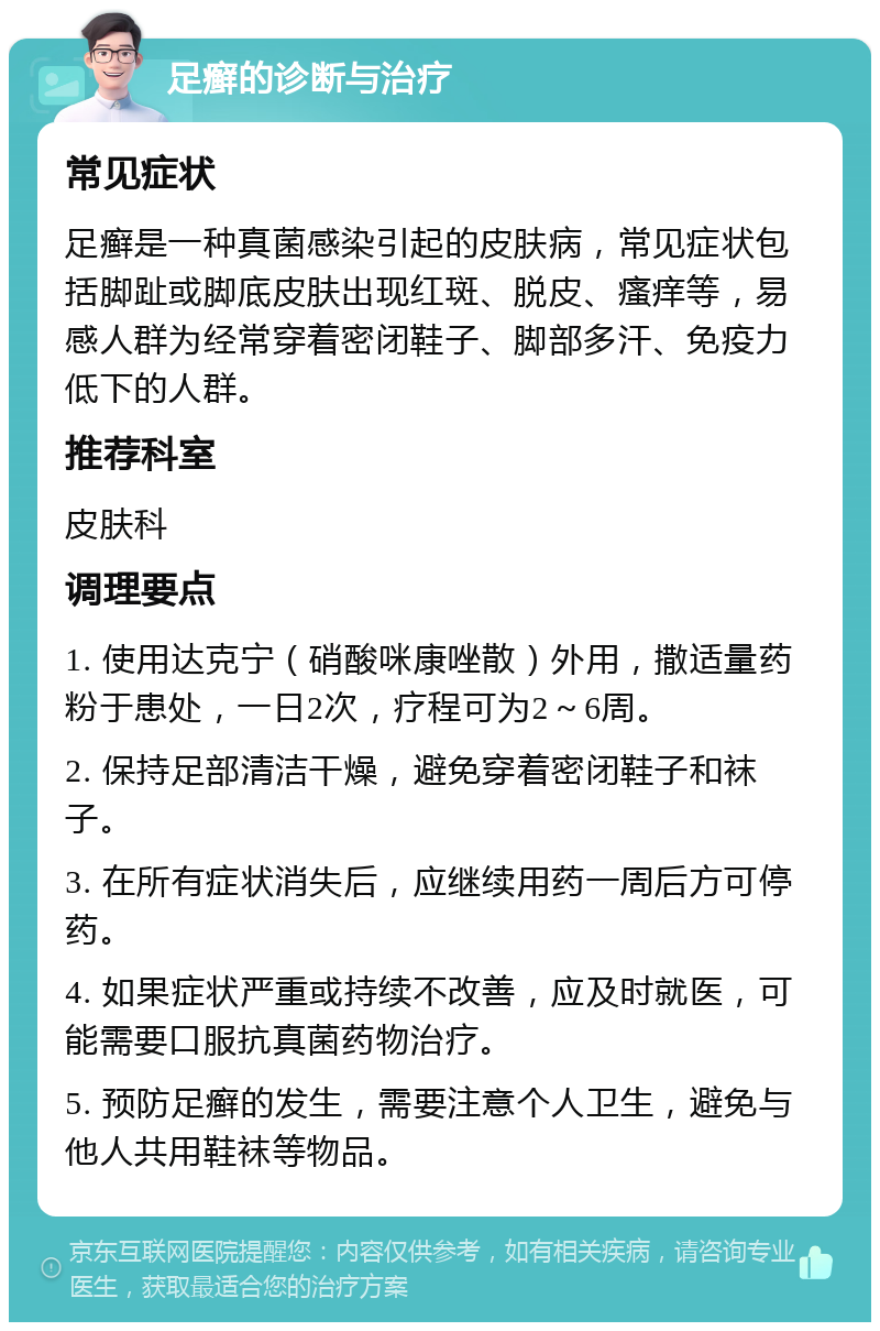 足癣的诊断与治疗 常见症状 足癣是一种真菌感染引起的皮肤病，常见症状包括脚趾或脚底皮肤出现红斑、脱皮、瘙痒等，易感人群为经常穿着密闭鞋子、脚部多汗、免疫力低下的人群。 推荐科室 皮肤科 调理要点 1. 使用达克宁（硝酸咪康唑散）外用，撒适量药粉于患处，一日2次，疗程可为2～6周。 2. 保持足部清洁干燥，避免穿着密闭鞋子和袜子。 3. 在所有症状消失后，应继续用药一周后方可停药。 4. 如果症状严重或持续不改善，应及时就医，可能需要口服抗真菌药物治疗。 5. 预防足癣的发生，需要注意个人卫生，避免与他人共用鞋袜等物品。