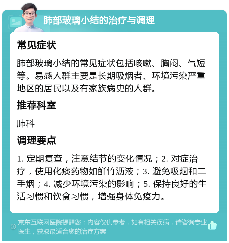 肺部玻璃小结的治疗与调理 常见症状 肺部玻璃小结的常见症状包括咳嗽、胸闷、气短等。易感人群主要是长期吸烟者、环境污染严重地区的居民以及有家族病史的人群。 推荐科室 肺科 调理要点 1. 定期复查，注意结节的变化情况；2. 对症治疗，使用化痰药物如鲜竹沥液；3. 避免吸烟和二手烟；4. 减少环境污染的影响；5. 保持良好的生活习惯和饮食习惯，增强身体免疫力。