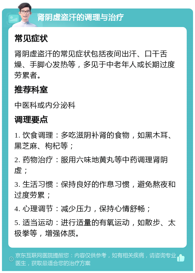 肾阴虚盗汗的调理与治疗 常见症状 肾阴虚盗汗的常见症状包括夜间出汗、口干舌燥、手脚心发热等，多见于中老年人或长期过度劳累者。 推荐科室 中医科或内分泌科 调理要点 1. 饮食调理：多吃滋阴补肾的食物，如黑木耳、黑芝麻、枸杞等； 2. 药物治疗：服用六味地黄丸等中药调理肾阴虚； 3. 生活习惯：保持良好的作息习惯，避免熬夜和过度劳累； 4. 心理调节：减少压力，保持心情舒畅； 5. 适当运动：进行适量的有氧运动，如散步、太极拳等，增强体质。