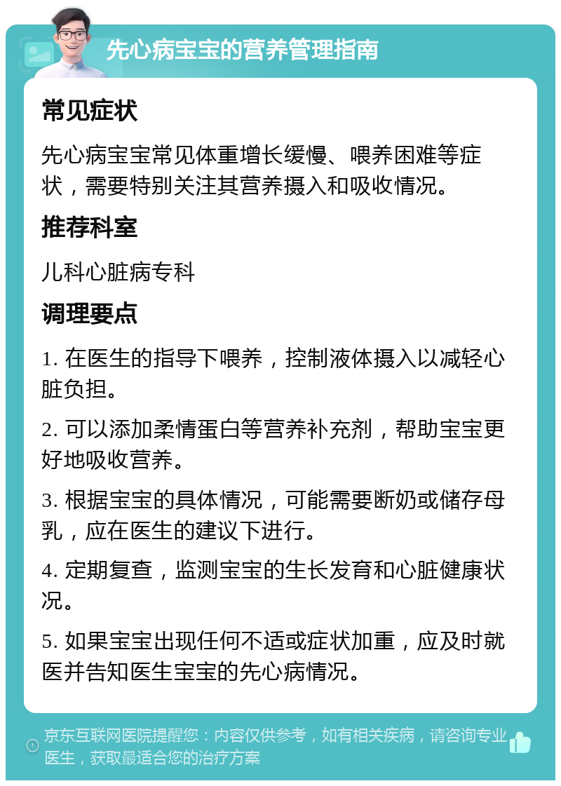 先心病宝宝的营养管理指南 常见症状 先心病宝宝常见体重增长缓慢、喂养困难等症状，需要特别关注其营养摄入和吸收情况。 推荐科室 儿科心脏病专科 调理要点 1. 在医生的指导下喂养，控制液体摄入以减轻心脏负担。 2. 可以添加柔情蛋白等营养补充剂，帮助宝宝更好地吸收营养。 3. 根据宝宝的具体情况，可能需要断奶或储存母乳，应在医生的建议下进行。 4. 定期复查，监测宝宝的生长发育和心脏健康状况。 5. 如果宝宝出现任何不适或症状加重，应及时就医并告知医生宝宝的先心病情况。