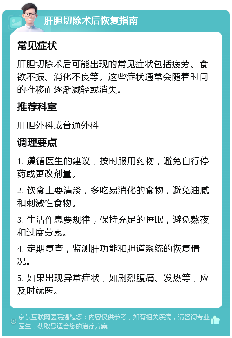 肝胆切除术后恢复指南 常见症状 肝胆切除术后可能出现的常见症状包括疲劳、食欲不振、消化不良等。这些症状通常会随着时间的推移而逐渐减轻或消失。 推荐科室 肝胆外科或普通外科 调理要点 1. 遵循医生的建议，按时服用药物，避免自行停药或更改剂量。 2. 饮食上要清淡，多吃易消化的食物，避免油腻和刺激性食物。 3. 生活作息要规律，保持充足的睡眠，避免熬夜和过度劳累。 4. 定期复查，监测肝功能和胆道系统的恢复情况。 5. 如果出现异常症状，如剧烈腹痛、发热等，应及时就医。