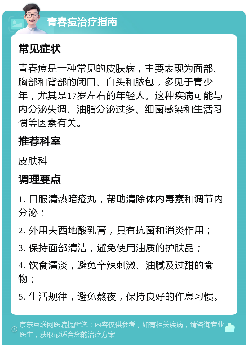 青春痘治疗指南 常见症状 青春痘是一种常见的皮肤病，主要表现为面部、胸部和背部的闭口、白头和脓包，多见于青少年，尤其是17岁左右的年轻人。这种疾病可能与内分泌失调、油脂分泌过多、细菌感染和生活习惯等因素有关。 推荐科室 皮肤科 调理要点 1. 口服清热暗疮丸，帮助清除体内毒素和调节内分泌； 2. 外用夫西地酸乳膏，具有抗菌和消炎作用； 3. 保持面部清洁，避免使用油质的护肤品； 4. 饮食清淡，避免辛辣刺激、油腻及过甜的食物； 5. 生活规律，避免熬夜，保持良好的作息习惯。