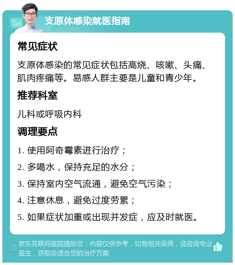 支原体感染就医指南 常见症状 支原体感染的常见症状包括高烧、咳嗽、头痛、肌肉疼痛等。易感人群主要是儿童和青少年。 推荐科室 儿科或呼吸内科 调理要点 1. 使用阿奇霉素进行治疗； 2. 多喝水，保持充足的水分； 3. 保持室内空气流通，避免空气污染； 4. 注意休息，避免过度劳累； 5. 如果症状加重或出现并发症，应及时就医。