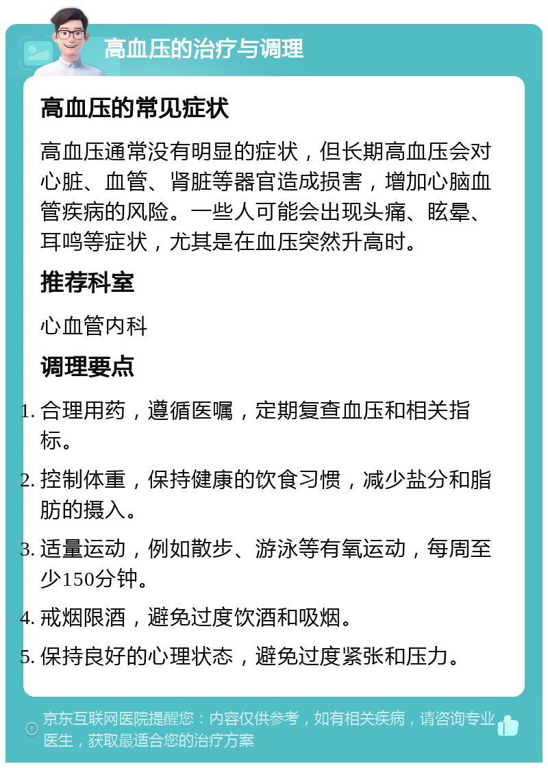 高血压的治疗与调理 高血压的常见症状 高血压通常没有明显的症状，但长期高血压会对心脏、血管、肾脏等器官造成损害，增加心脑血管疾病的风险。一些人可能会出现头痛、眩晕、耳鸣等症状，尤其是在血压突然升高时。 推荐科室 心血管内科 调理要点 合理用药，遵循医嘱，定期复查血压和相关指标。 控制体重，保持健康的饮食习惯，减少盐分和脂肪的摄入。 适量运动，例如散步、游泳等有氧运动，每周至少150分钟。 戒烟限酒，避免过度饮酒和吸烟。 保持良好的心理状态，避免过度紧张和压力。