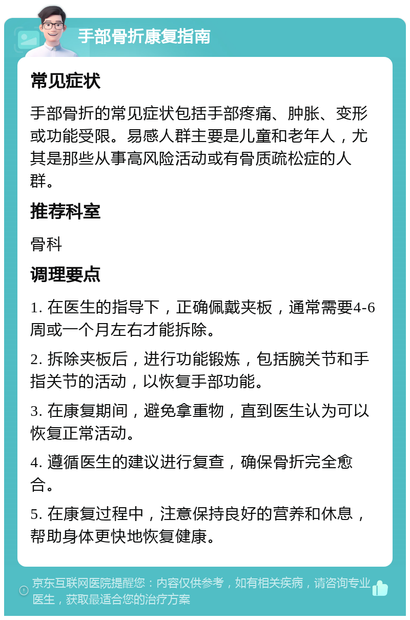 手部骨折康复指南 常见症状 手部骨折的常见症状包括手部疼痛、肿胀、变形或功能受限。易感人群主要是儿童和老年人，尤其是那些从事高风险活动或有骨质疏松症的人群。 推荐科室 骨科 调理要点 1. 在医生的指导下，正确佩戴夹板，通常需要4-6周或一个月左右才能拆除。 2. 拆除夹板后，进行功能锻炼，包括腕关节和手指关节的活动，以恢复手部功能。 3. 在康复期间，避免拿重物，直到医生认为可以恢复正常活动。 4. 遵循医生的建议进行复查，确保骨折完全愈合。 5. 在康复过程中，注意保持良好的营养和休息，帮助身体更快地恢复健康。