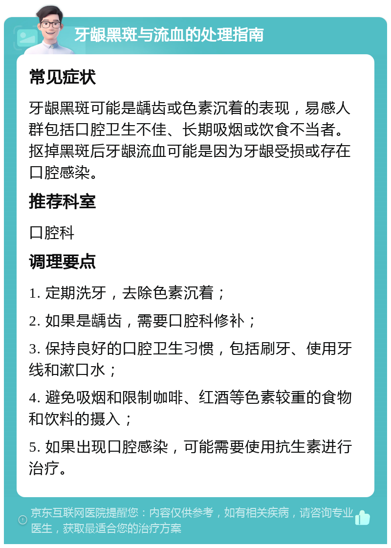 牙龈黑斑与流血的处理指南 常见症状 牙龈黑斑可能是龋齿或色素沉着的表现，易感人群包括口腔卫生不佳、长期吸烟或饮食不当者。抠掉黑斑后牙龈流血可能是因为牙龈受损或存在口腔感染。 推荐科室 口腔科 调理要点 1. 定期洗牙，去除色素沉着； 2. 如果是龋齿，需要口腔科修补； 3. 保持良好的口腔卫生习惯，包括刷牙、使用牙线和漱口水； 4. 避免吸烟和限制咖啡、红酒等色素较重的食物和饮料的摄入； 5. 如果出现口腔感染，可能需要使用抗生素进行治疗。