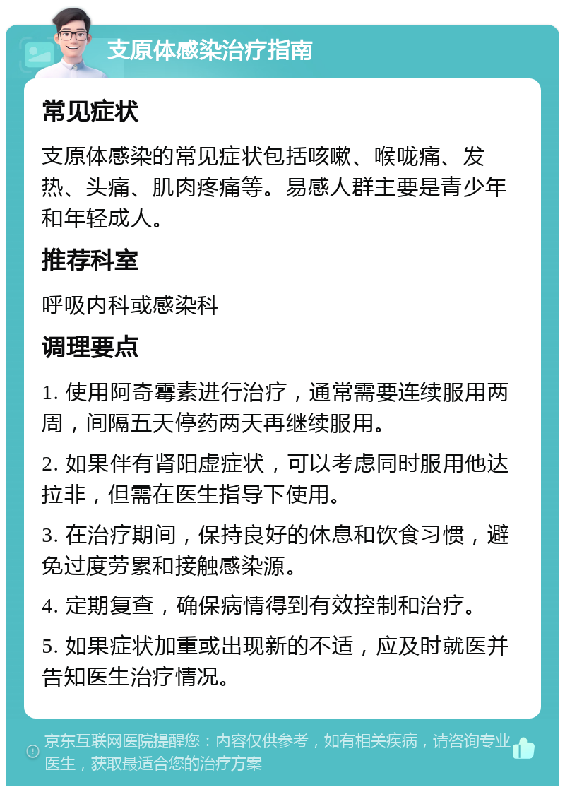 支原体感染治疗指南 常见症状 支原体感染的常见症状包括咳嗽、喉咙痛、发热、头痛、肌肉疼痛等。易感人群主要是青少年和年轻成人。 推荐科室 呼吸内科或感染科 调理要点 1. 使用阿奇霉素进行治疗，通常需要连续服用两周，间隔五天停药两天再继续服用。 2. 如果伴有肾阳虚症状，可以考虑同时服用他达拉非，但需在医生指导下使用。 3. 在治疗期间，保持良好的休息和饮食习惯，避免过度劳累和接触感染源。 4. 定期复查，确保病情得到有效控制和治疗。 5. 如果症状加重或出现新的不适，应及时就医并告知医生治疗情况。