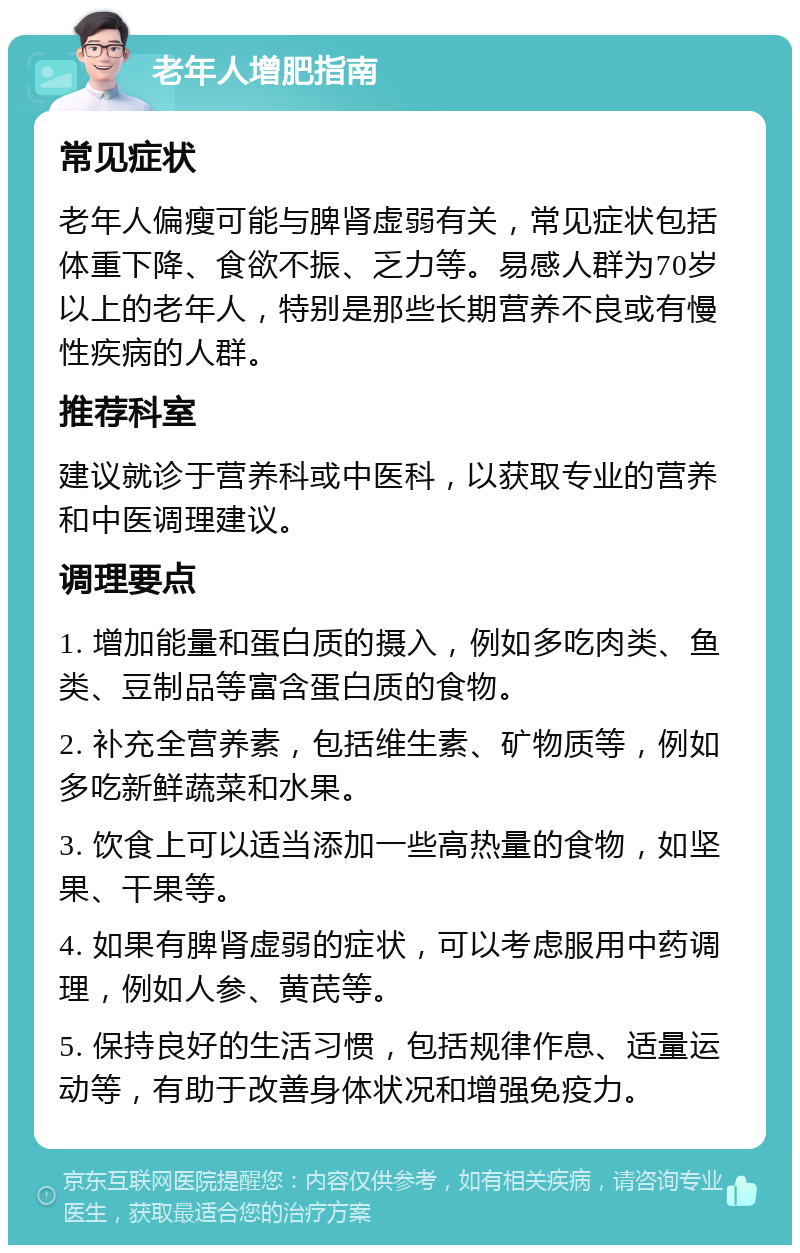 老年人增肥指南 常见症状 老年人偏瘦可能与脾肾虚弱有关，常见症状包括体重下降、食欲不振、乏力等。易感人群为70岁以上的老年人，特别是那些长期营养不良或有慢性疾病的人群。 推荐科室 建议就诊于营养科或中医科，以获取专业的营养和中医调理建议。 调理要点 1. 增加能量和蛋白质的摄入，例如多吃肉类、鱼类、豆制品等富含蛋白质的食物。 2. 补充全营养素，包括维生素、矿物质等，例如多吃新鲜蔬菜和水果。 3. 饮食上可以适当添加一些高热量的食物，如坚果、干果等。 4. 如果有脾肾虚弱的症状，可以考虑服用中药调理，例如人参、黄芪等。 5. 保持良好的生活习惯，包括规律作息、适量运动等，有助于改善身体状况和增强免疫力。