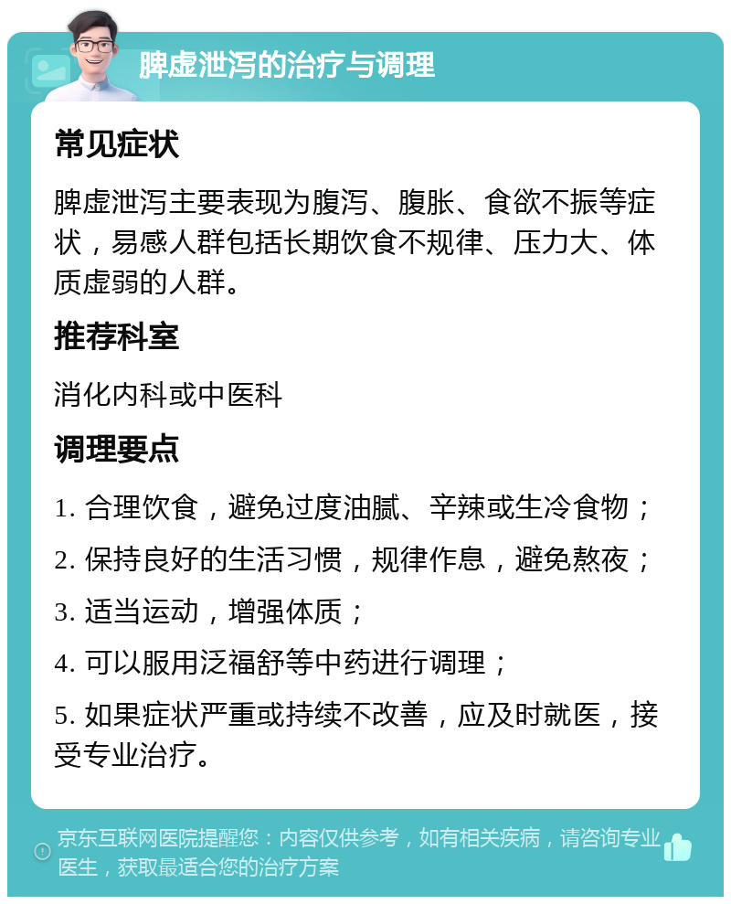 脾虚泄泻的治疗与调理 常见症状 脾虚泄泻主要表现为腹泻、腹胀、食欲不振等症状，易感人群包括长期饮食不规律、压力大、体质虚弱的人群。 推荐科室 消化内科或中医科 调理要点 1. 合理饮食，避免过度油腻、辛辣或生冷食物； 2. 保持良好的生活习惯，规律作息，避免熬夜； 3. 适当运动，增强体质； 4. 可以服用泛福舒等中药进行调理； 5. 如果症状严重或持续不改善，应及时就医，接受专业治疗。