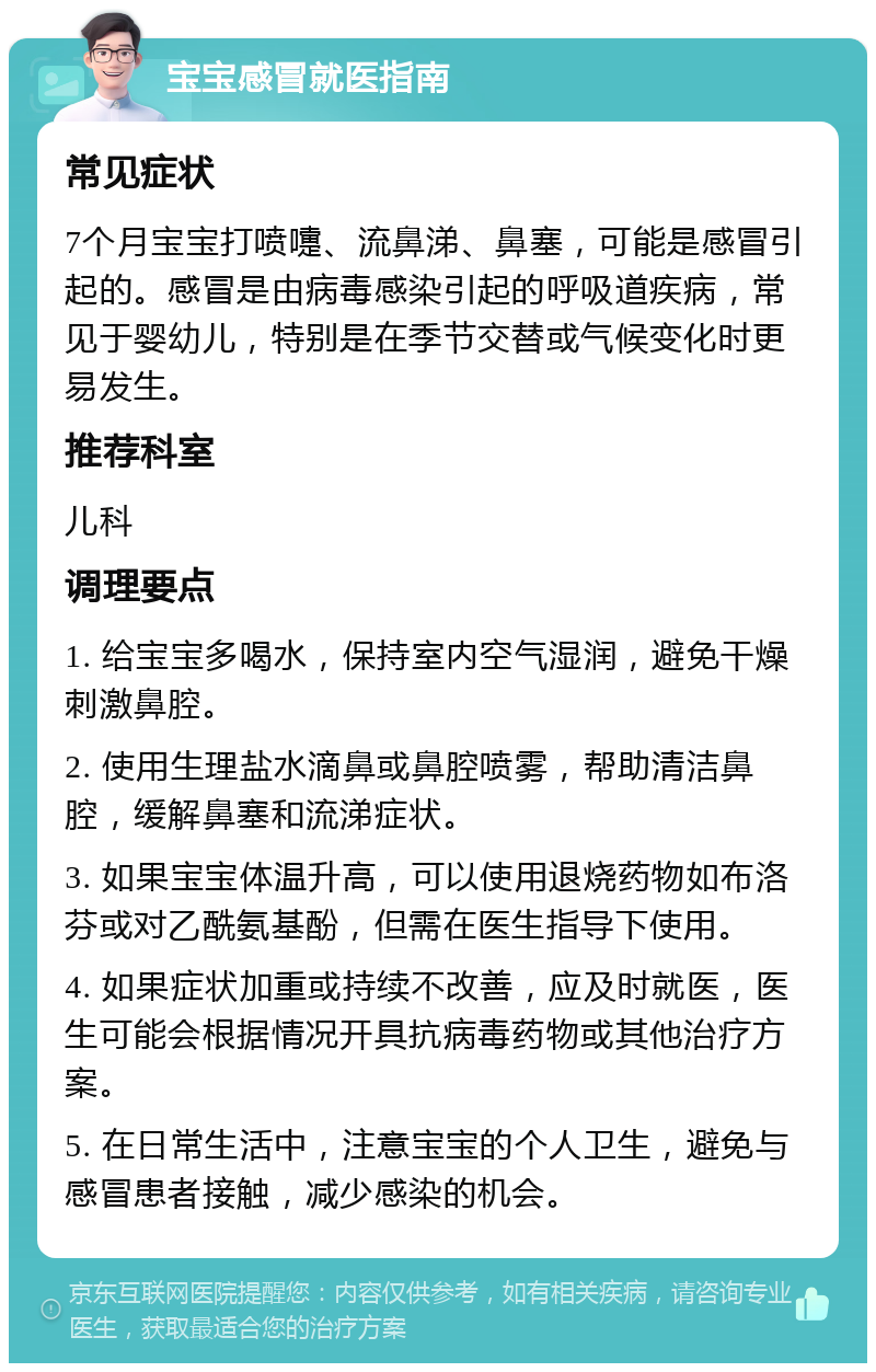 宝宝感冒就医指南 常见症状 7个月宝宝打喷嚏、流鼻涕、鼻塞，可能是感冒引起的。感冒是由病毒感染引起的呼吸道疾病，常见于婴幼儿，特别是在季节交替或气候变化时更易发生。 推荐科室 儿科 调理要点 1. 给宝宝多喝水，保持室内空气湿润，避免干燥刺激鼻腔。 2. 使用生理盐水滴鼻或鼻腔喷雾，帮助清洁鼻腔，缓解鼻塞和流涕症状。 3. 如果宝宝体温升高，可以使用退烧药物如布洛芬或对乙酰氨基酚，但需在医生指导下使用。 4. 如果症状加重或持续不改善，应及时就医，医生可能会根据情况开具抗病毒药物或其他治疗方案。 5. 在日常生活中，注意宝宝的个人卫生，避免与感冒患者接触，减少感染的机会。