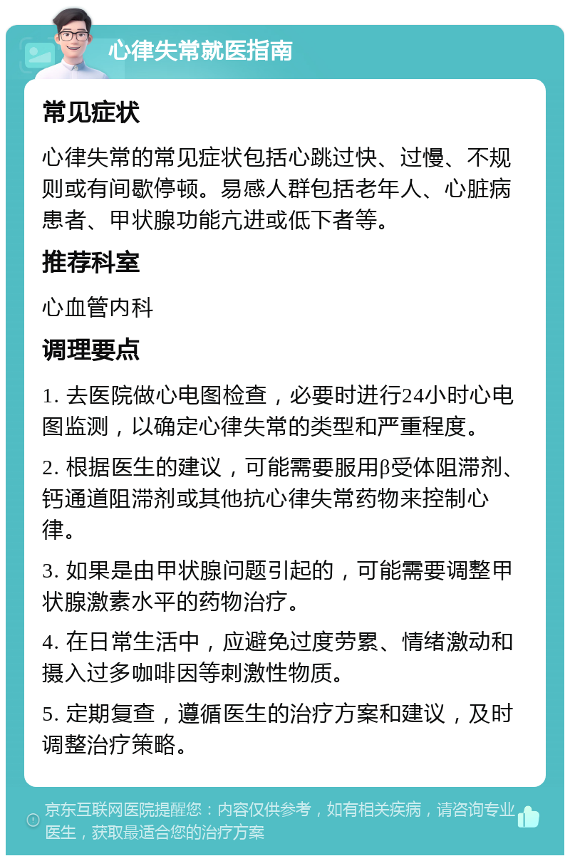 心律失常就医指南 常见症状 心律失常的常见症状包括心跳过快、过慢、不规则或有间歇停顿。易感人群包括老年人、心脏病患者、甲状腺功能亢进或低下者等。 推荐科室 心血管内科 调理要点 1. 去医院做心电图检查，必要时进行24小时心电图监测，以确定心律失常的类型和严重程度。 2. 根据医生的建议，可能需要服用β受体阻滞剂、钙通道阻滞剂或其他抗心律失常药物来控制心律。 3. 如果是由甲状腺问题引起的，可能需要调整甲状腺激素水平的药物治疗。 4. 在日常生活中，应避免过度劳累、情绪激动和摄入过多咖啡因等刺激性物质。 5. 定期复查，遵循医生的治疗方案和建议，及时调整治疗策略。