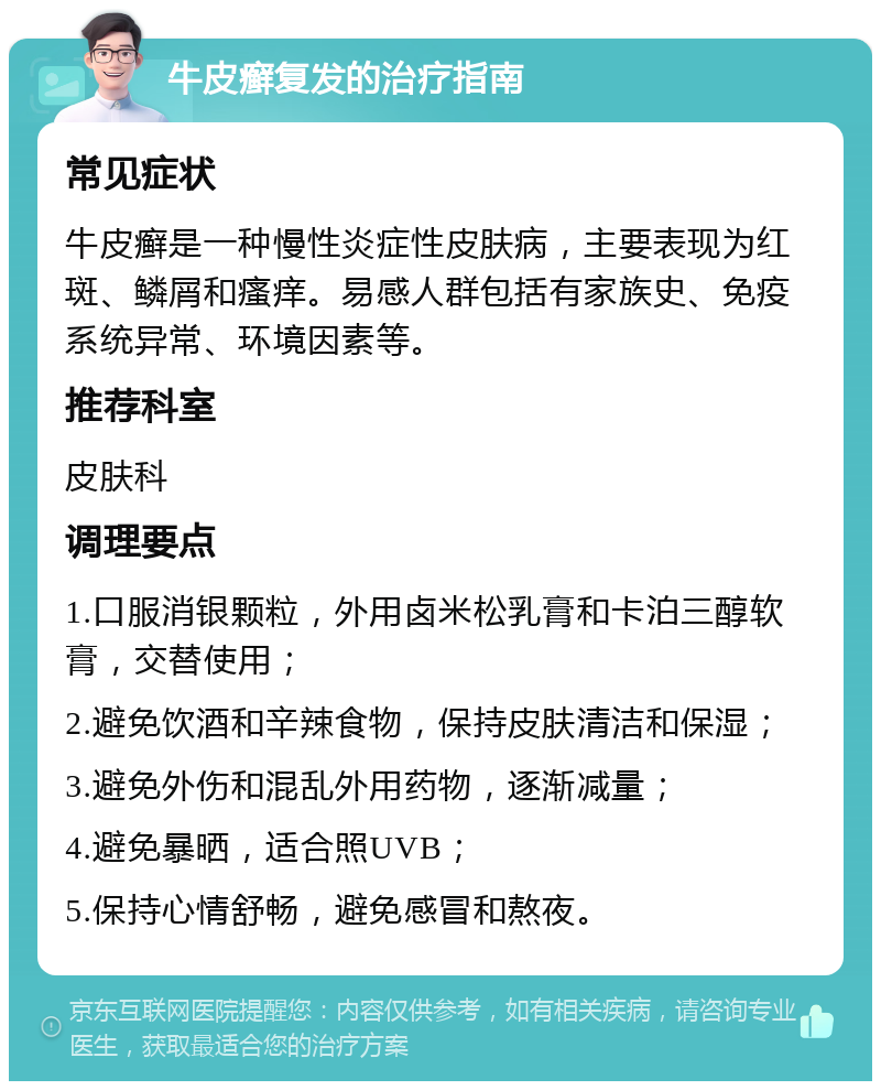 牛皮癣复发的治疗指南 常见症状 牛皮癣是一种慢性炎症性皮肤病，主要表现为红斑、鳞屑和瘙痒。易感人群包括有家族史、免疫系统异常、环境因素等。 推荐科室 皮肤科 调理要点 1.口服消银颗粒，外用卤米松乳膏和卡泊三醇软膏，交替使用； 2.避免饮酒和辛辣食物，保持皮肤清洁和保湿； 3.避免外伤和混乱外用药物，逐渐减量； 4.避免暴晒，适合照UVB； 5.保持心情舒畅，避免感冒和熬夜。