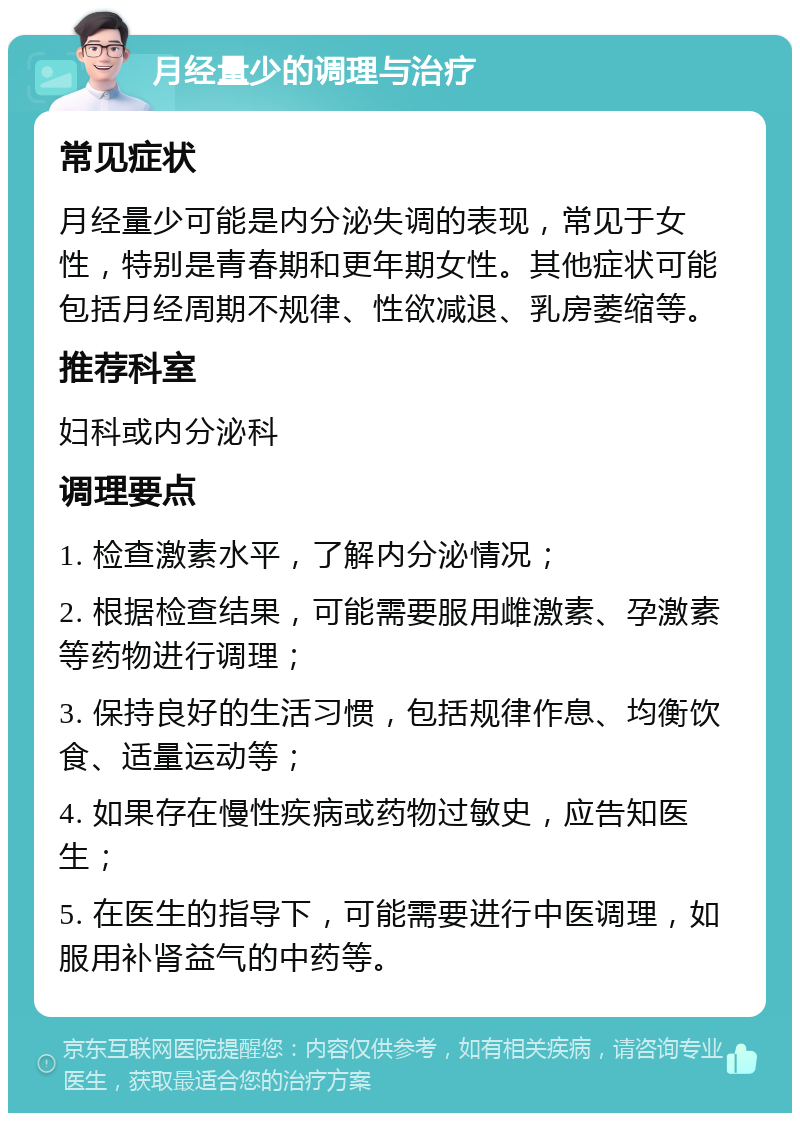 月经量少的调理与治疗 常见症状 月经量少可能是内分泌失调的表现，常见于女性，特别是青春期和更年期女性。其他症状可能包括月经周期不规律、性欲减退、乳房萎缩等。 推荐科室 妇科或内分泌科 调理要点 1. 检查激素水平，了解内分泌情况； 2. 根据检查结果，可能需要服用雌激素、孕激素等药物进行调理； 3. 保持良好的生活习惯，包括规律作息、均衡饮食、适量运动等； 4. 如果存在慢性疾病或药物过敏史，应告知医生； 5. 在医生的指导下，可能需要进行中医调理，如服用补肾益气的中药等。