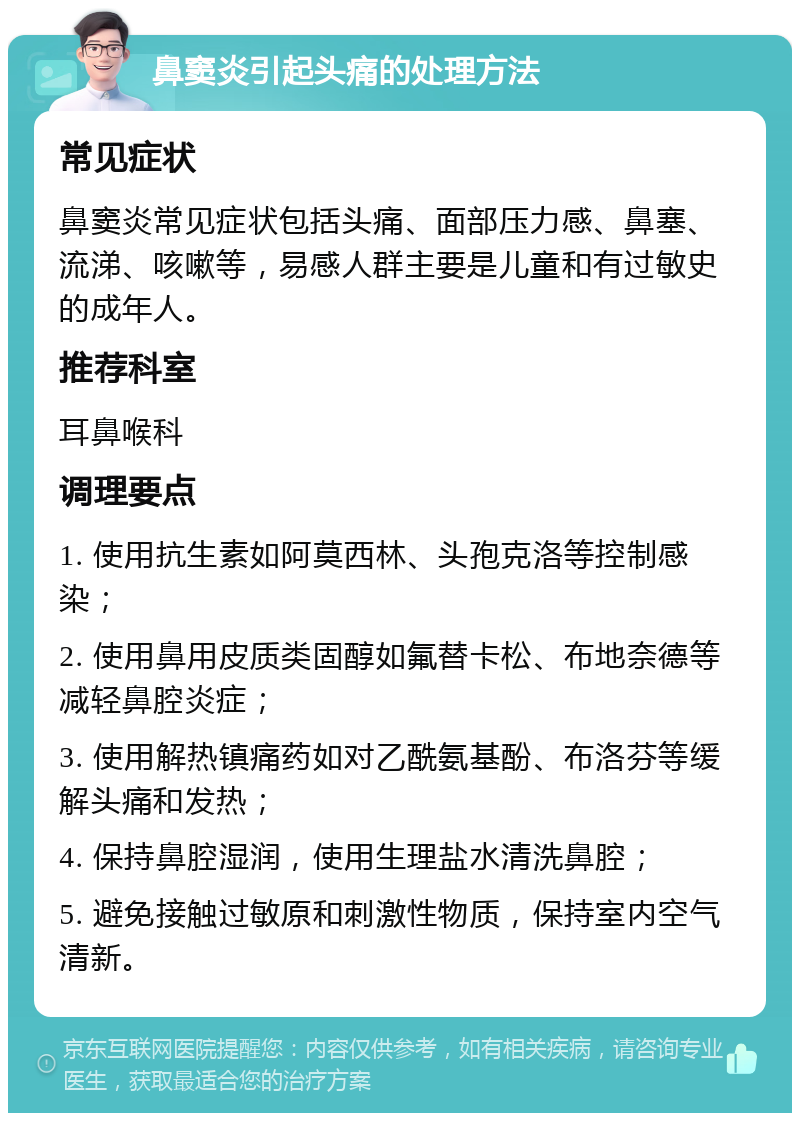 鼻窦炎引起头痛的处理方法 常见症状 鼻窦炎常见症状包括头痛、面部压力感、鼻塞、流涕、咳嗽等，易感人群主要是儿童和有过敏史的成年人。 推荐科室 耳鼻喉科 调理要点 1. 使用抗生素如阿莫西林、头孢克洛等控制感染； 2. 使用鼻用皮质类固醇如氟替卡松、布地奈德等减轻鼻腔炎症； 3. 使用解热镇痛药如对乙酰氨基酚、布洛芬等缓解头痛和发热； 4. 保持鼻腔湿润，使用生理盐水清洗鼻腔； 5. 避免接触过敏原和刺激性物质，保持室内空气清新。