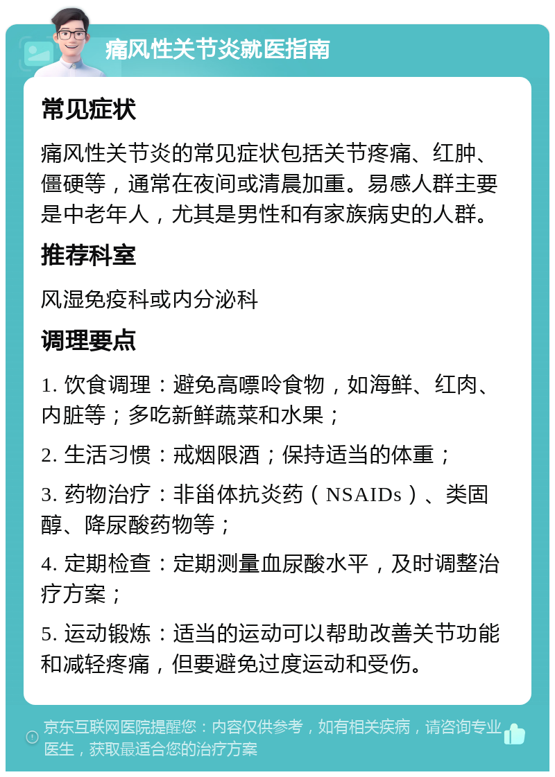 痛风性关节炎就医指南 常见症状 痛风性关节炎的常见症状包括关节疼痛、红肿、僵硬等，通常在夜间或清晨加重。易感人群主要是中老年人，尤其是男性和有家族病史的人群。 推荐科室 风湿免疫科或内分泌科 调理要点 1. 饮食调理：避免高嘌呤食物，如海鲜、红肉、内脏等；多吃新鲜蔬菜和水果； 2. 生活习惯：戒烟限酒；保持适当的体重； 3. 药物治疗：非甾体抗炎药（NSAIDs）、类固醇、降尿酸药物等； 4. 定期检查：定期测量血尿酸水平，及时调整治疗方案； 5. 运动锻炼：适当的运动可以帮助改善关节功能和减轻疼痛，但要避免过度运动和受伤。