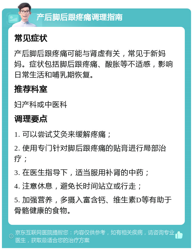 产后脚后跟疼痛调理指南 常见症状 产后脚后跟疼痛可能与肾虚有关，常见于新妈妈。症状包括脚后跟疼痛、酸胀等不适感，影响日常生活和哺乳期恢复。 推荐科室 妇产科或中医科 调理要点 1. 可以尝试艾灸来缓解疼痛； 2. 使用专门针对脚后跟疼痛的贴膏进行局部治疗； 3. 在医生指导下，适当服用补肾的中药； 4. 注意休息，避免长时间站立或行走； 5. 加强营养，多摄入富含钙、维生素D等有助于骨骼健康的食物。