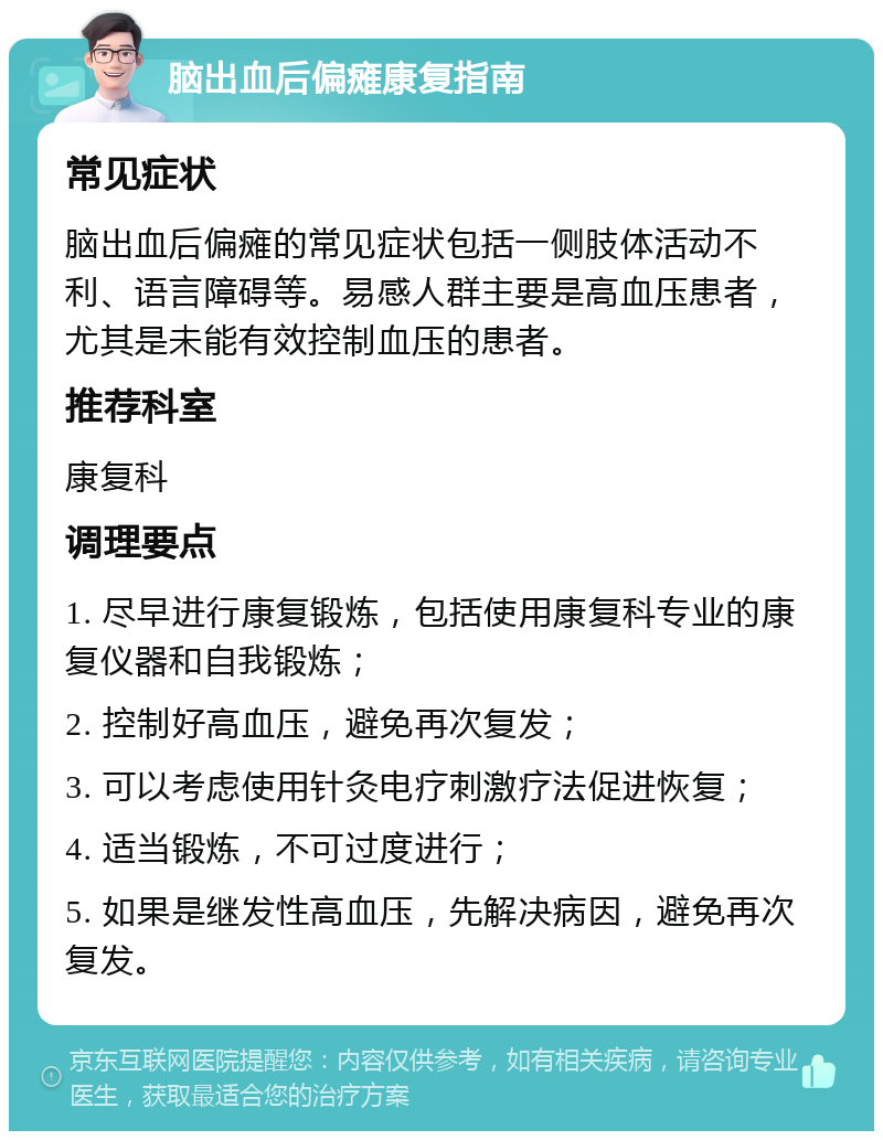 脑出血后偏瘫康复指南 常见症状 脑出血后偏瘫的常见症状包括一侧肢体活动不利、语言障碍等。易感人群主要是高血压患者，尤其是未能有效控制血压的患者。 推荐科室 康复科 调理要点 1. 尽早进行康复锻炼，包括使用康复科专业的康复仪器和自我锻炼； 2. 控制好高血压，避免再次复发； 3. 可以考虑使用针灸电疗刺激疗法促进恢复； 4. 适当锻炼，不可过度进行； 5. 如果是继发性高血压，先解决病因，避免再次复发。