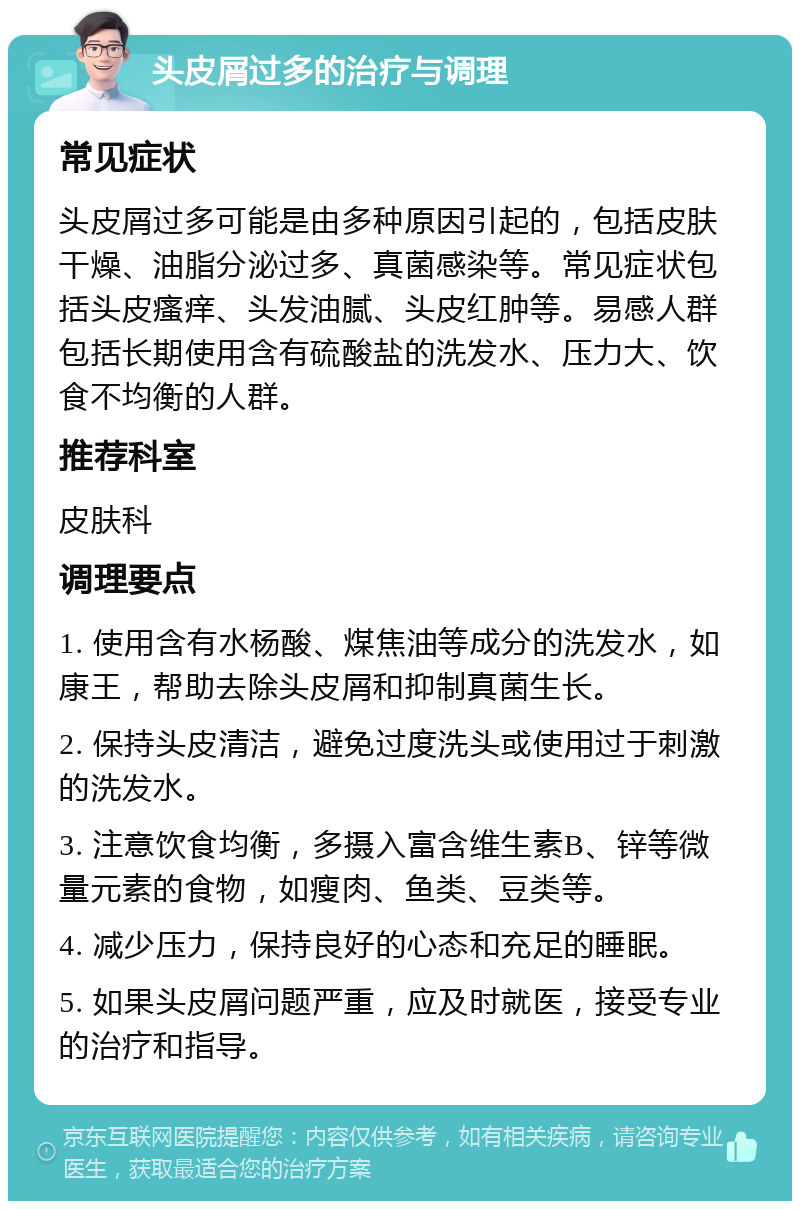 头皮屑过多的治疗与调理 常见症状 头皮屑过多可能是由多种原因引起的，包括皮肤干燥、油脂分泌过多、真菌感染等。常见症状包括头皮瘙痒、头发油腻、头皮红肿等。易感人群包括长期使用含有硫酸盐的洗发水、压力大、饮食不均衡的人群。 推荐科室 皮肤科 调理要点 1. 使用含有水杨酸、煤焦油等成分的洗发水，如康王，帮助去除头皮屑和抑制真菌生长。 2. 保持头皮清洁，避免过度洗头或使用过于刺激的洗发水。 3. 注意饮食均衡，多摄入富含维生素B、锌等微量元素的食物，如瘦肉、鱼类、豆类等。 4. 减少压力，保持良好的心态和充足的睡眠。 5. 如果头皮屑问题严重，应及时就医，接受专业的治疗和指导。