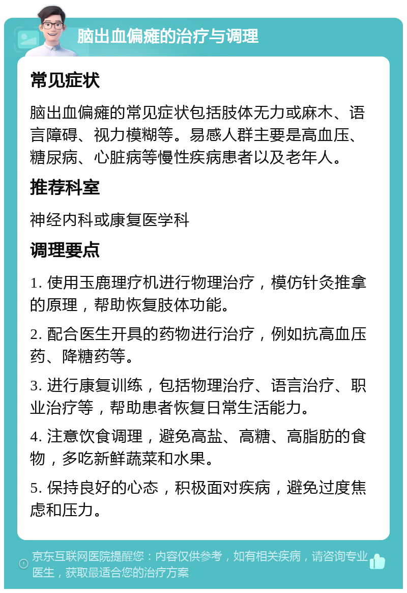 脑出血偏瘫的治疗与调理 常见症状 脑出血偏瘫的常见症状包括肢体无力或麻木、语言障碍、视力模糊等。易感人群主要是高血压、糖尿病、心脏病等慢性疾病患者以及老年人。 推荐科室 神经内科或康复医学科 调理要点 1. 使用玉鹿理疗机进行物理治疗，模仿针灸推拿的原理，帮助恢复肢体功能。 2. 配合医生开具的药物进行治疗，例如抗高血压药、降糖药等。 3. 进行康复训练，包括物理治疗、语言治疗、职业治疗等，帮助患者恢复日常生活能力。 4. 注意饮食调理，避免高盐、高糖、高脂肪的食物，多吃新鲜蔬菜和水果。 5. 保持良好的心态，积极面对疾病，避免过度焦虑和压力。