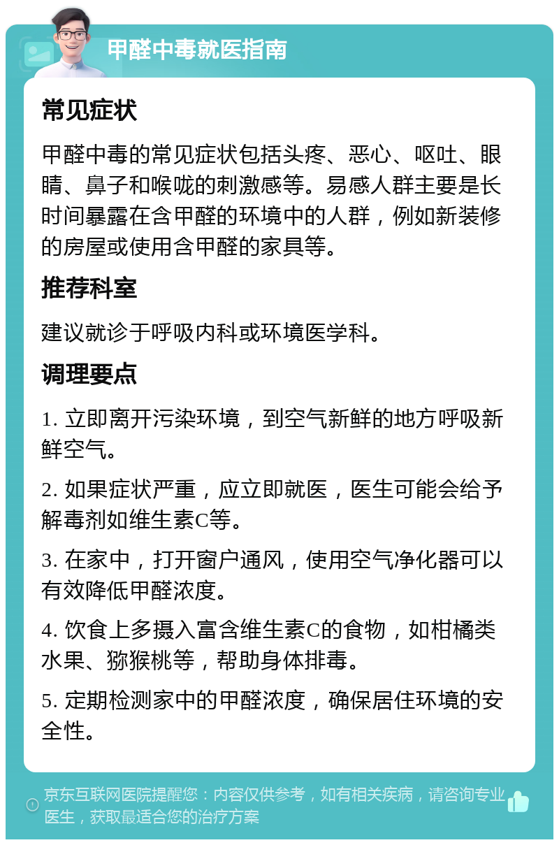 甲醛中毒就医指南 常见症状 甲醛中毒的常见症状包括头疼、恶心、呕吐、眼睛、鼻子和喉咙的刺激感等。易感人群主要是长时间暴露在含甲醛的环境中的人群，例如新装修的房屋或使用含甲醛的家具等。 推荐科室 建议就诊于呼吸内科或环境医学科。 调理要点 1. 立即离开污染环境，到空气新鲜的地方呼吸新鲜空气。 2. 如果症状严重，应立即就医，医生可能会给予解毒剂如维生素C等。 3. 在家中，打开窗户通风，使用空气净化器可以有效降低甲醛浓度。 4. 饮食上多摄入富含维生素C的食物，如柑橘类水果、猕猴桃等，帮助身体排毒。 5. 定期检测家中的甲醛浓度，确保居住环境的安全性。