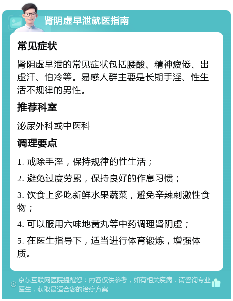 肾阴虚早泄就医指南 常见症状 肾阴虚早泄的常见症状包括腰酸、精神疲倦、出虚汗、怕冷等。易感人群主要是长期手淫、性生活不规律的男性。 推荐科室 泌尿外科或中医科 调理要点 1. 戒除手淫，保持规律的性生活； 2. 避免过度劳累，保持良好的作息习惯； 3. 饮食上多吃新鲜水果蔬菜，避免辛辣刺激性食物； 4. 可以服用六味地黄丸等中药调理肾阴虚； 5. 在医生指导下，适当进行体育锻炼，增强体质。