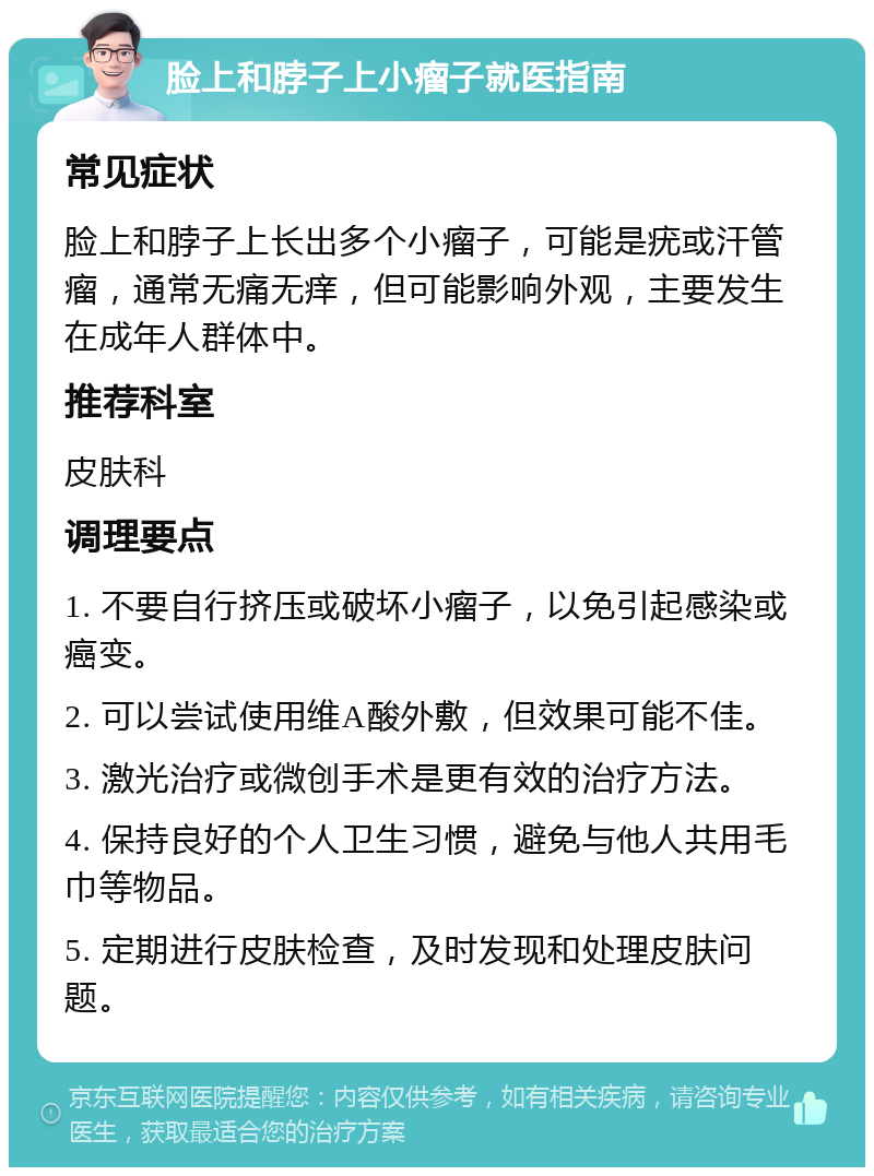 脸上和脖子上小瘤子就医指南 常见症状 脸上和脖子上长出多个小瘤子，可能是疣或汗管瘤，通常无痛无痒，但可能影响外观，主要发生在成年人群体中。 推荐科室 皮肤科 调理要点 1. 不要自行挤压或破坏小瘤子，以免引起感染或癌变。 2. 可以尝试使用维A酸外敷，但效果可能不佳。 3. 激光治疗或微创手术是更有效的治疗方法。 4. 保持良好的个人卫生习惯，避免与他人共用毛巾等物品。 5. 定期进行皮肤检查，及时发现和处理皮肤问题。