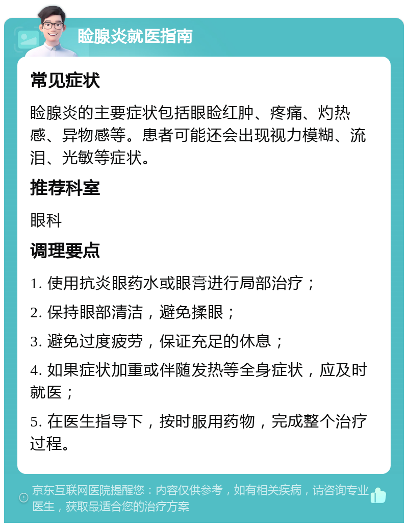 睑腺炎就医指南 常见症状 睑腺炎的主要症状包括眼睑红肿、疼痛、灼热感、异物感等。患者可能还会出现视力模糊、流泪、光敏等症状。 推荐科室 眼科 调理要点 1. 使用抗炎眼药水或眼膏进行局部治疗； 2. 保持眼部清洁，避免揉眼； 3. 避免过度疲劳，保证充足的休息； 4. 如果症状加重或伴随发热等全身症状，应及时就医； 5. 在医生指导下，按时服用药物，完成整个治疗过程。