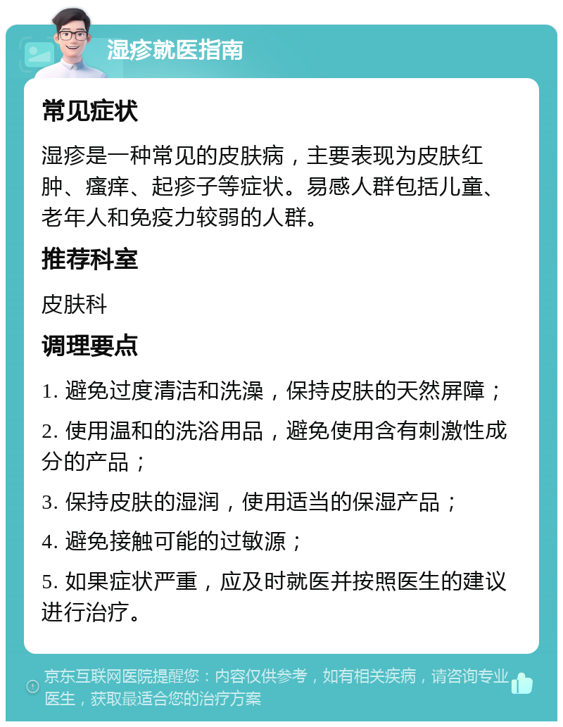 湿疹就医指南 常见症状 湿疹是一种常见的皮肤病，主要表现为皮肤红肿、瘙痒、起疹子等症状。易感人群包括儿童、老年人和免疫力较弱的人群。 推荐科室 皮肤科 调理要点 1. 避免过度清洁和洗澡，保持皮肤的天然屏障； 2. 使用温和的洗浴用品，避免使用含有刺激性成分的产品； 3. 保持皮肤的湿润，使用适当的保湿产品； 4. 避免接触可能的过敏源； 5. 如果症状严重，应及时就医并按照医生的建议进行治疗。