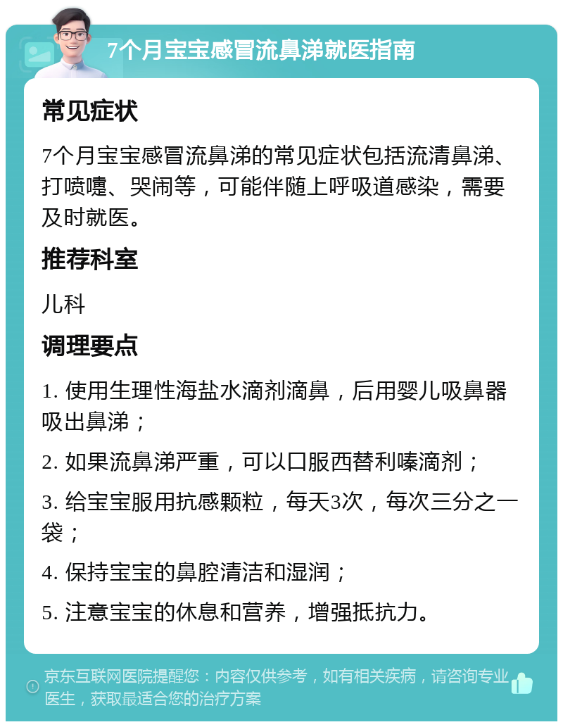 7个月宝宝感冒流鼻涕就医指南 常见症状 7个月宝宝感冒流鼻涕的常见症状包括流清鼻涕、打喷嚏、哭闹等，可能伴随上呼吸道感染，需要及时就医。 推荐科室 儿科 调理要点 1. 使用生理性海盐水滴剂滴鼻，后用婴儿吸鼻器吸出鼻涕； 2. 如果流鼻涕严重，可以口服西替利嗪滴剂； 3. 给宝宝服用抗感颗粒，每天3次，每次三分之一袋； 4. 保持宝宝的鼻腔清洁和湿润； 5. 注意宝宝的休息和营养，增强抵抗力。